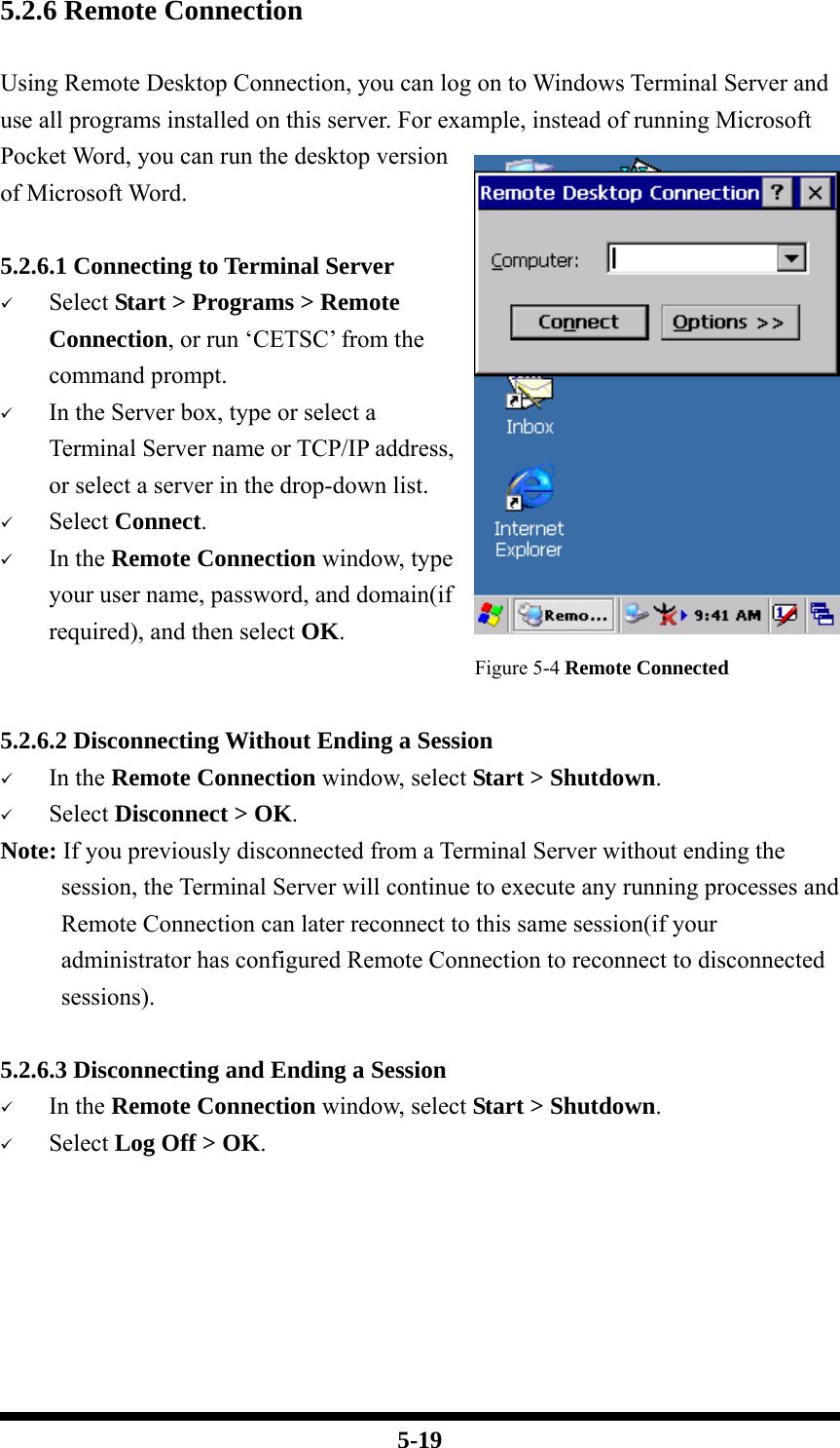  5-19 5.2.6 Remote Connection  Using Remote Desktop Connection, you can log on to Windows Terminal Server and use all programs installed on this server. For example, instead of running Microsoft Pocket Word, you can run the desktop version of Microsoft Word.  5.2.6.1 Connecting to Terminal Server 9 Select Start &gt; Programs &gt; Remote Connection, or run ‘CETSC’ from the command prompt. 9 In the Server box, type or select a Terminal Server name or TCP/IP address, or select a server in the drop-down list. 9 Select Connect. 9 In the Remote Connection window, type your user name, password, and domain(if required), and then select OK.                                        Figure 5-4 Remote Connected  5.2.6.2 Disconnecting Without Ending a Session 9 In the Remote Connection window, select Start &gt; Shutdown. 9 Select Disconnect &gt; OK. Note: If you previously disconnected from a Terminal Server without ending the session, the Terminal Server will continue to execute any running processes and Remote Connection can later reconnect to this same session(if your administrator has configured Remote Connection to reconnect to disconnected sessions).  5.2.6.3 Disconnecting and Ending a Session 9 In the Remote Connection window, select Start &gt; Shutdown. 9 Select Log Off &gt; OK.      