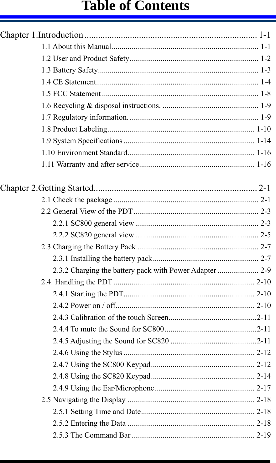  Table of Contents  Chapter 1.Introduction............................................................................ 1-1 1.1 About this Manual........................................................................... 1-1 1.2 User and Product Safety.................................................................. 1-2 1.3 Battery Safety.................................................................................. 1-3 1.4 CE Statement................................................................................... 1-4 1.5 FCC Statement ................................................................................ 1-8 1.6 Recycling &amp; disposal instructions. ................................................. 1-9 1.7 Regulatory information................................................................... 1-9 1.8 Product Labeling........................................................................... 1-10 1.9 System Specifications ................................................................... 1-14 1.10 Environment Standard................................................................. 1-16 1.11 Warranty and after service........................................................... 1-16  Chapter 2.Getting Started........................................................................ 2-1 2.1 Check the package .......................................................................... 2-1 2.2 General View of the PDT................................................................ 2-3 2.2.1 SC800 general view ............................................................... 2-3 2.2.2 SC820 general view ............................................................... 2-5 2.3 Charging the Battery Pack .............................................................. 2-7 2.3.1 Installing the battery pack...................................................... 2-7 2.3.2 Charging the battery pack with Power Adapter ..................... 2-9 2.4. Handling the PDT ........................................................................ 2-10 2.4.1 Starting the PDT................................................................... 2-10 2.4.2 Power on / off....................................................................... 2-10 2.4.3 Calibration of the touch Screen.............................................2-11 2.4.4 To mute the Sound for SC800...............................................2-11 2.4.5 Adjusting the Sound for SC820 ............................................2-11 2.4.6 Using the Stylus ................................................................... 2-12 2.4.7 Using the SC800 Keypad..................................................... 2-12 2.4.8 Using the SC820 Keypad..................................................... 2-14 2.4.9 Using the Ear/Microphone................................................... 2-17 2.5 Navigating the Display ................................................................. 2-18 2.5.1 Setting Time and Date.......................................................... 2-18 2.5.2 Entering the Data ................................................................. 2-18 2.5.3 The Command Bar............................................................... 2-19 