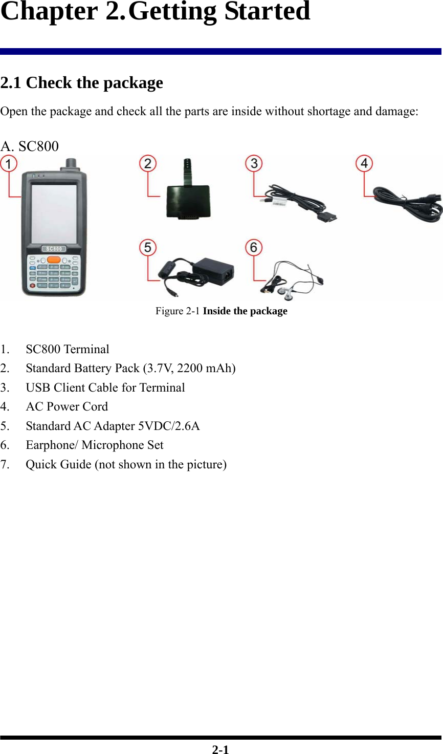  2-1 Chapter 2. Getting Started  2.1 Check the package Open the package and check all the parts are inside without shortage and damage:  A. SC800  Figure 2-1 Inside the package  1. SC800 Terminal 2. Standard Battery Pack (3.7V, 2200 mAh) 3. USB Client Cable for Terminal 4. AC Power Cord   5. Standard AC Adapter 5VDC/2.6A 6. Earphone/ Microphone Set 7. Quick Guide (not shown in the picture)             