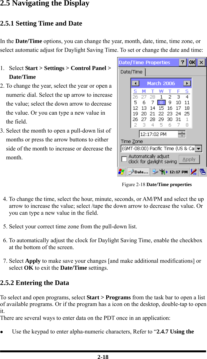  2-18 2.5 Navigating the Display  2.5.1 Setting Time and Date  In the Date/Time options, you can change the year, month, date, time, time zone, or select automatic adjust for Daylight Saving Time. To set or change the date and time:  1. Select Start &gt; Settings &gt; Control Panel &gt; Date/Time 2. To change the year, select the year or open a numeric dial. Select the up arrow to increase the value; select the down arrow to decrease the value. Or you can type a new value in the field. 3. Select the month to open a pull-down list of months or press the arrow buttons to either side of the month to increase or decrease the month.   Figure 2-18 Date/Time properties    4. To change the time, select the hour, minute, seconds, or AM/PM and select the up arrow to increase the value; select /tape the down arrow to decrease the value. Or you can type a new value in the field.    5. Select your correct time zone from the pull-down list.    6. To automatically adjust the clock for Daylight Saving Time, enable the checkbox at the bottom of the screen.   7. Select Apply to make save your changes [and make additional modifications] or select OK to exit the Date/Time settings.  2.5.2 Entering the Data  To select and open programs, select Start &gt; Programs from the task bar to open a list of available programs. Or if the program has a icon on the desktop, double-tap to open it. There are several ways to enter data on the PDT once in an application:  z Use the keypad to enter alpha-numeric characters, Refer to “2.4.7 Using the 