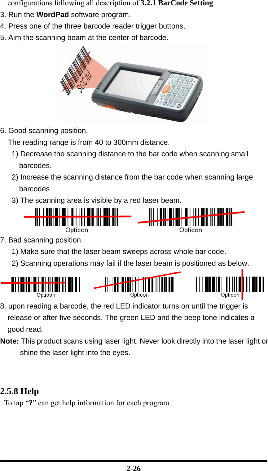  2-26 configurations following all description of 3.2.1 BarCode Setting. 3. Run the WordPad software program. 4. Press one of the three barcode reader trigger buttons. 5. Aim the scanning beam at the center of barcode.  6. Good scanning position. The reading range is from 40 to 300mm distance. 1) Decrease the scanning distance to the bar code when scanning small barcodes. 2) Increase the scanning distance from the bar code when scanning large barcodes 3) The scanning area is visible by a red laser beam.  7. Bad scanning position. 1) Make sure that the laser beam sweeps across whole bar code. 2) Scanning operations may fail if the laser beam is positioned as below.  8. upon reading a barcode, the red LED indicator turns on until the trigger is release or after five seconds. The green LED and the beep tone indicates a good read. Note: This product scans using laser light. Never look directly into the laser light or shine the laser light into the eyes.    2.5.8 Help To tap “?” can get help information for each program.    