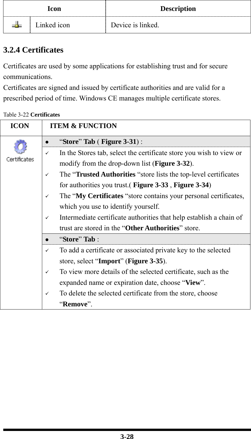  3-28 Icon Description  Linked icon  Device is linked.   3.2.4 Certificates  Certificates are used by some applications for establishing trust and for secure communications. Certificates are signed and issued by certificate authorities and are valid for a prescribed period of time. Windows CE manages multiple certificate stores.  Table 3-22 Certificates   ICON   ITEM &amp; FUNCTION z “Store” Tab ( Figure 3-31) :   9 In the Stores tab, select the certificate store you wish to view or modify from the drop-down list (Figure 3-32).   9 The “Trusted Authorities “store lists the top-level certificates for authorities you trust.( Figure 3-33 , Figure 3-34)   9 The “My Certificates “store contains your personal certificates, which you use to identify yourself.   9 Intermediate certificate authorities that help establish a chain of trust are stored in the “Other Authorities” store. z “Store” Tab :    9 To add a certificate or associated private key to the selected store, select “Import” (Figure 3-35). 9 To view more details of the selected certificate, such as the expanded name or expiration date, choose “View”. 9 To delete the selected certificate from the store, choose “Remove”.   