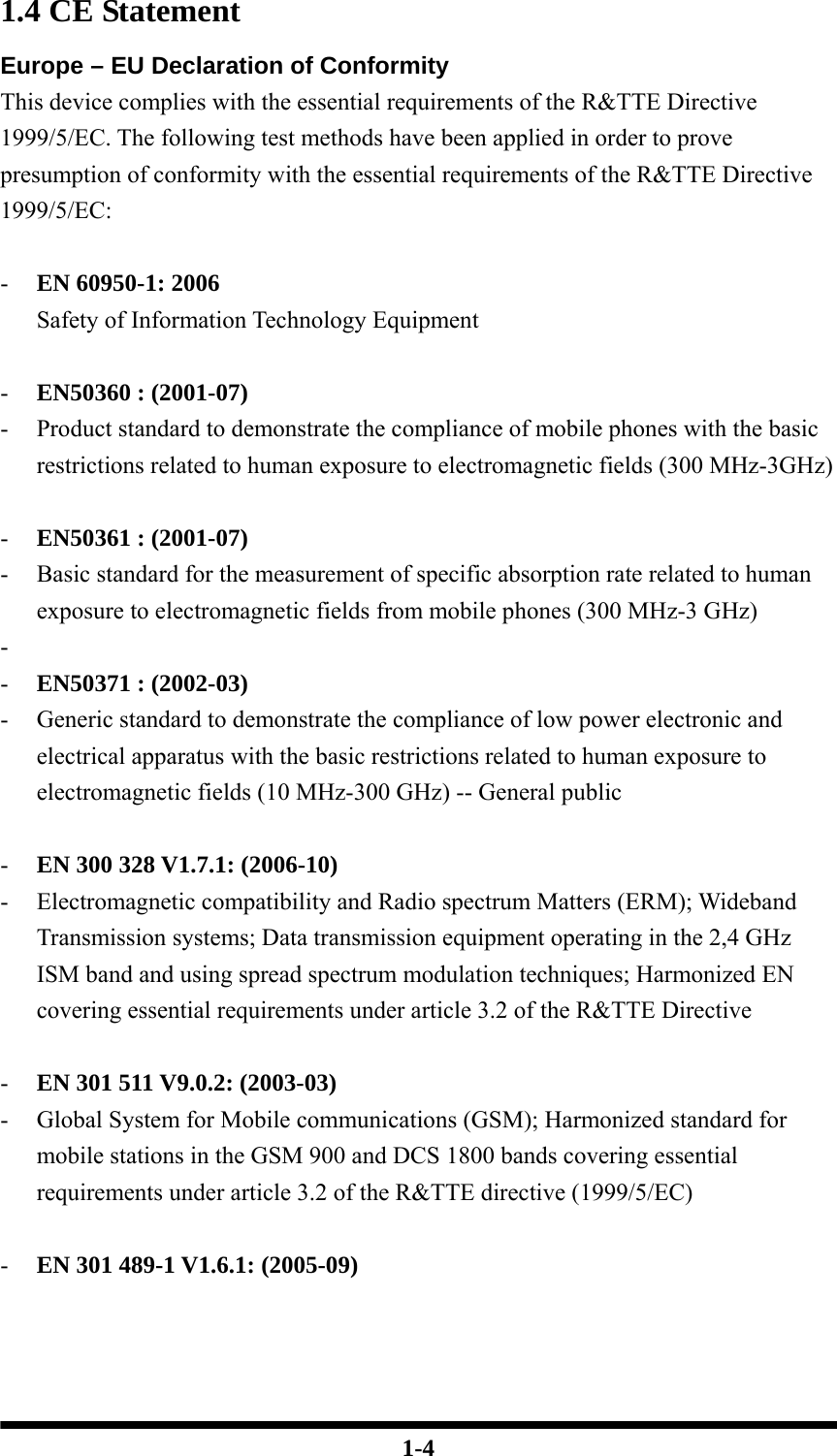  1-4 1.4 CE Statement Europe – EU Declaration of Conformity This device complies with the essential requirements of the R&amp;TTE Directive 1999/5/EC. The following test methods have been applied in order to prove presumption of conformity with the essential requirements of the R&amp;TTE Directive 1999/5/EC:  - EN 60950-1: 2006 Safety of Information Technology Equipment  - EN50360 : (2001-07) - Product standard to demonstrate the compliance of mobile phones with the basic restrictions related to human exposure to electromagnetic fields (300 MHz-3GHz)  - EN50361 : (2001-07) - Basic standard for the measurement of specific absorption rate related to human exposure to electromagnetic fields from mobile phones (300 MHz-3 GHz) -  - EN50371 : (2002-03) - Generic standard to demonstrate the compliance of low power electronic and electrical apparatus with the basic restrictions related to human exposure to electromagnetic fields (10 MHz-300 GHz) -- General public  - EN 300 328 V1.7.1: (2006-10) - Electromagnetic compatibility and Radio spectrum Matters (ERM); Wideband Transmission systems; Data transmission equipment operating in the 2,4 GHz ISM band and using spread spectrum modulation techniques; Harmonized EN covering essential requirements under article 3.2 of the R&amp;TTE Directive  - EN 301 511 V9.0.2: (2003-03) - Global System for Mobile communications (GSM); Harmonized standard for mobile stations in the GSM 900 and DCS 1800 bands covering essential requirements under article 3.2 of the R&amp;TTE directive (1999/5/EC)  - EN 301 489-1 V1.6.1: (2005-09) 