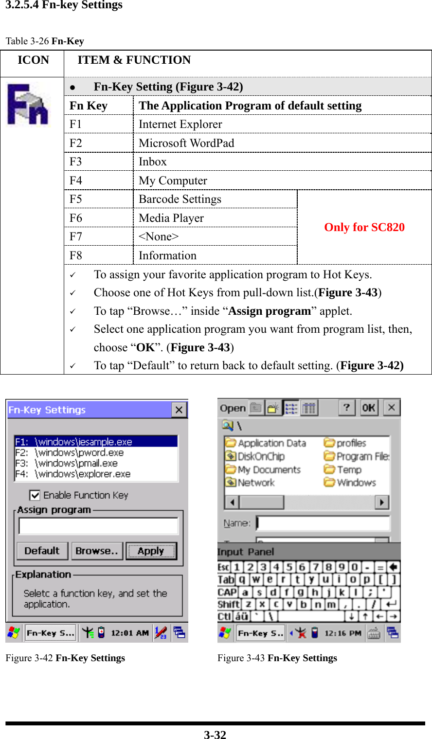  3-32 3.2.5.4 Fn-key Settings  Table 3-26 Fn-Key   ICON   ITEM &amp; FUNCTION z Fn-Key Setting (Figure 3-42) Fn Key  The Application Program of default setting F1 Internet Explorer F2 Microsoft WordPad F3 Inbox F4 My Computer F5 Barcode Settings F6 Media Player F7 &lt;None&gt; F8 Information Only for SC820  9 To assign your favorite application program to Hot Keys. 9 Choose one of Hot Keys from pull-down list.(Figure 3-43) 9 To tap “Browse…” inside “Assign program” applet. 9 Select one application program you want from program list, then, choose “OK”. (Figure 3-43) 9 To tap “Default” to return back to default setting. (Figure 3-42)    Figure 3-42 Fn-Key Settings Figure 3-43 Fn-Key Settings   