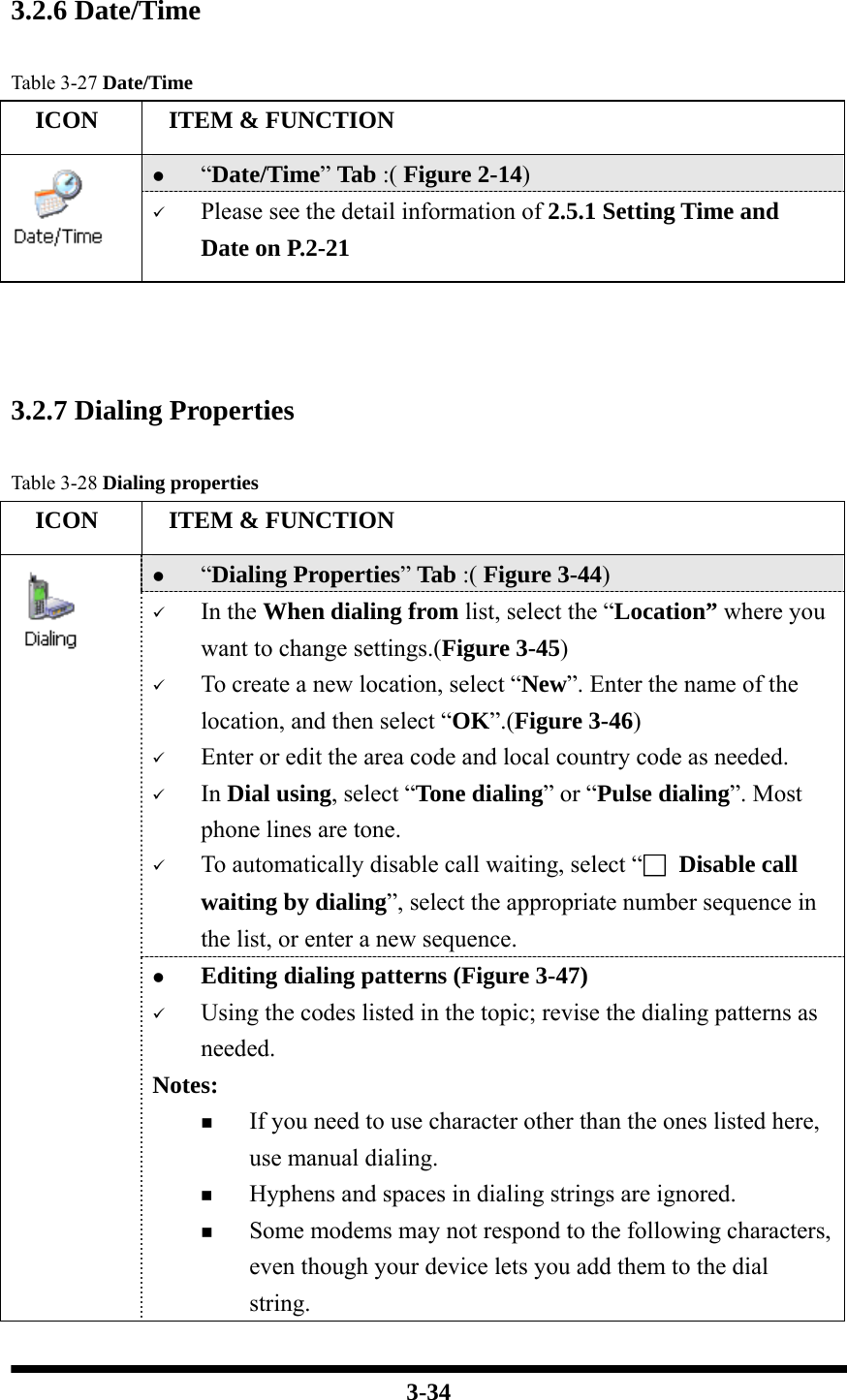  3-34   3.2.6 Date/Time  Table 3-27 Date/Time   ICON   ITEM &amp; FUNCTION z “Date/Time” Tab :( Figure 2-14)    9 Please see the detail information of 2.5.1 Setting Time and Date on P.2-21     3.2.7 Dialing Properties  Table 3-28 Dialing properties   ICON   ITEM &amp; FUNCTION z “Dialing Properties” Tab :( Figure 3-44)   9 In the When dialing from list, select the “Location” where you want to change settings.(Figure 3-45) 9 To create a new location, select “New”. Enter the name of the location, and then select “OK”.(Figure 3-46) 9 Enter or edit the area code and local country code as needed. 9 In Dial using, select “Tone dialing” or “Pulse dialing”. Most phone lines are tone. 9 To automatically disable call waiting, select “□ Disable call waiting by dialing”, select the appropriate number sequence in the list, or enter a new sequence.   z Editing dialing patterns (Figure 3-47) 9 Using the codes listed in the topic; revise the dialing patterns as needed. Notes:  If you need to use character other than the ones listed here, use manual dialing.  Hyphens and spaces in dialing strings are ignored.  Some modems may not respond to the following characters, even though your device lets you add them to the dial string. 