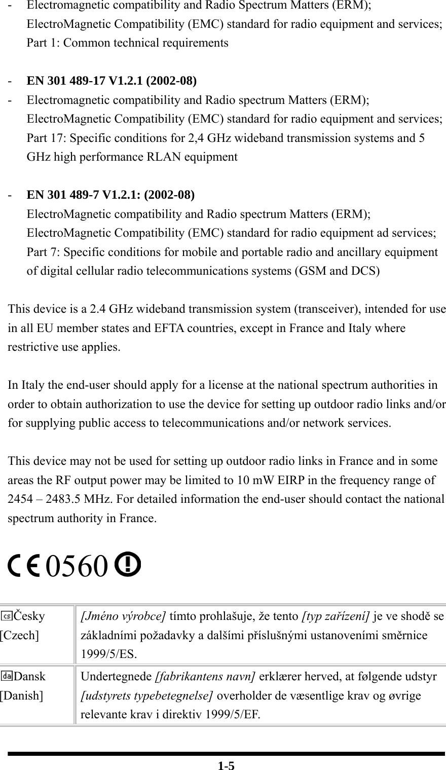  1-5 - Electromagnetic compatibility and Radio Spectrum Matters (ERM); ElectroMagnetic Compatibility (EMC) standard for radio equipment and services; Part 1: Common technical requirements  - EN 301 489-17 V1.2.1 (2002-08)   - Electromagnetic compatibility and Radio spectrum Matters (ERM); ElectroMagnetic Compatibility (EMC) standard for radio equipment and services; Part 17: Specific conditions for 2,4 GHz wideband transmission systems and 5 GHz high performance RLAN equipment  - EN 301 489-7 V1.2.1: (2002-08) ElectroMagnetic compatibility and Radio spectrum Matters (ERM); ElectroMagnetic Compatibility (EMC) standard for radio equipment ad services; Part 7: Specific conditions for mobile and portable radio and ancillary equipment of digital cellular radio telecommunications systems (GSM and DCS)  This device is a 2.4 GHz wideband transmission system (transceiver), intended for use in all EU member states and EFTA countries, except in France and Italy where restrictive use applies.  In Italy the end-user should apply for a license at the national spectrum authorities in order to obtain authorization to use the device for setting up outdoor radio links and/or for supplying public access to telecommunications and/or network services.  This device may not be used for setting up outdoor radio links in France and in some areas the RF output power may be limited to 10 mW EIRP in the frequency range of 2454 – 2483.5 MHz. For detailed information the end-user should contact the national spectrum authority in France.   0560    Česky [Czech] [Jméno výrobce] tímto prohlašuje, že tento [typ zařízení] je ve shodě se základními požadavky a dalšími příslušnými ustanoveními směrnice 1999/5/ES. Dansk [Danish] Undertegnede [fabrikantens navn] erklærer herved, at følgende udstyr [udstyrets typebetegnelse] overholder de væsentlige krav og øvrige relevante krav i direktiv 1999/5/EF. 