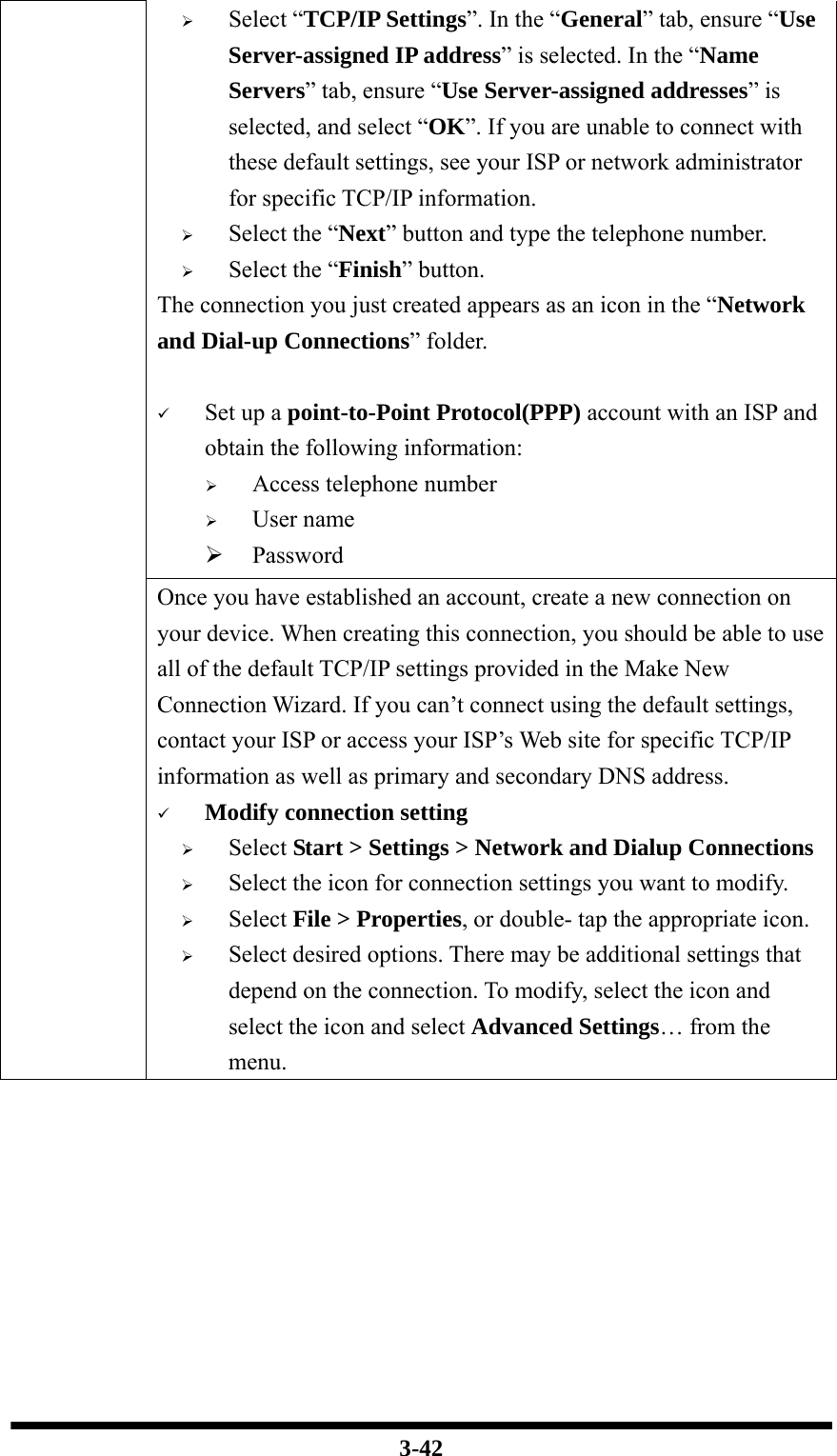  3-42 ¾ Select “TCP/IP Settings”. In the “General” tab, ensure “Use Server-assigned IP address” is selected. In the “Name Servers” tab, ensure “Use Server-assigned addresses” is selected, and select “OK”. If you are unable to connect with these default settings, see your ISP or network administrator for specific TCP/IP information. ¾ Select the “Next” button and type the telephone number. ¾ Select the “Finish” button. The connection you just created appears as an icon in the “Network and Dial-up Connections” folder.      9 Set up a point-to-Point Protocol(PPP) account with an ISP and obtain the following information: ¾ Access telephone number ¾ User name ¾ Password Once you have established an account, create a new connection on your device. When creating this connection, you should be able to use all of the default TCP/IP settings provided in the Make New Connection Wizard. If you can’t connect using the default settings, contact your ISP or access your ISP’s Web site for specific TCP/IP information as well as primary and secondary DNS address. 9 Modify connection setting ¾ Select Start &gt; Settings &gt; Network and Dialup Connections ¾ Select the icon for connection settings you want to modify. ¾ Select File &gt; Properties, or double- tap the appropriate icon. ¾ Select desired options. There may be additional settings that depend on the connection. To modify, select the icon and select the icon and select Advanced Settings… from the menu.  