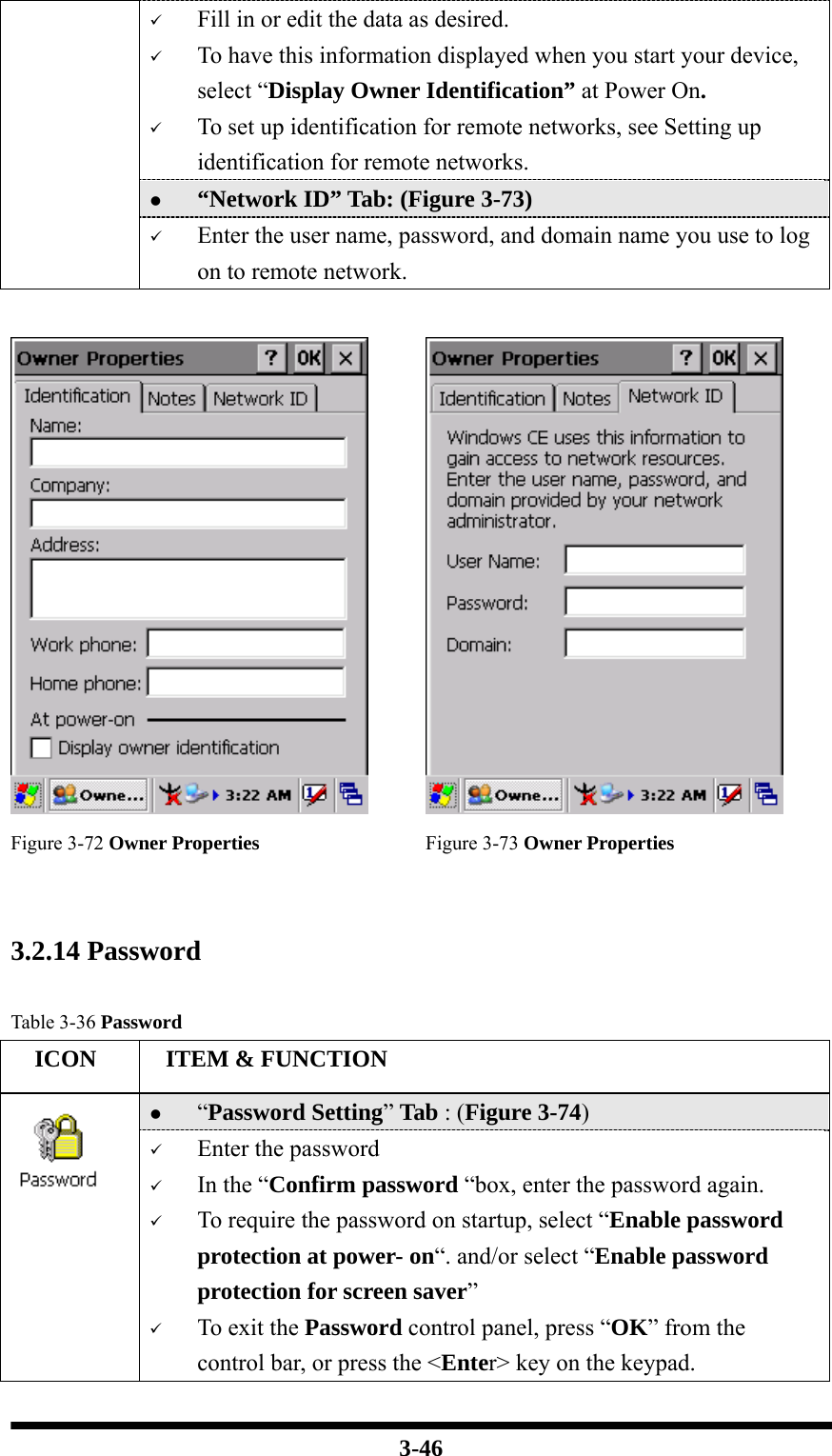  3-46 9 Fill in or edit the data as desired. 9 To have this information displayed when you start your device, select “Display Owner Identification” at Power On. 9 To set up identification for remote networks, see Setting up identification for remote networks. z “Network ID” Tab: (Figure 3-73) 9 Enter the user name, password, and domain name you use to log on to remote network.     Figure 3-72 Owner Properties  Figure 3-73 Owner Properties   3.2.14 Password   Table 3-36 Password   ICON   ITEM &amp; FUNCTION z “Password Setting” Tab : (Figure 3-74)  9 Enter the password 9 In the “Confirm password “box, enter the password again. 9 To require the password on startup, select “Enable password protection at power- on“. and/or select “Enable password protection for screen saver” 9 To exit the Password control panel, press “OK” from the control bar, or press the &lt;Enter&gt; key on the keypad. 