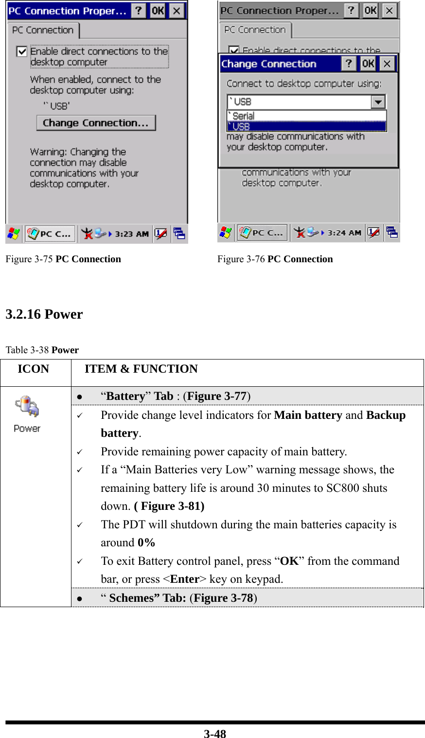  3-48   Figure 3-75 PC Connection Figure 3-76 PC Connection   3.2.16 Power  Table 3-38 Power   ICON   ITEM &amp; FUNCTION z “Battery” Tab : (Figure 3-77) 9 Provide change level indicators for Main battery and Backup battery. 9 Provide remaining power capacity of main battery. 9 If a “Main Batteries very Low” warning message shows, the remaining battery life is around 30 minutes to SC800 shuts down. ( Figure 3-81) 9 The PDT will shutdown during the main batteries capacity is around 0% 9 To exit Battery control panel, press “OK” from the command bar, or press &lt;Enter&gt; key on keypad.  z “ Schemes” Tab: (Figure 3-78) 