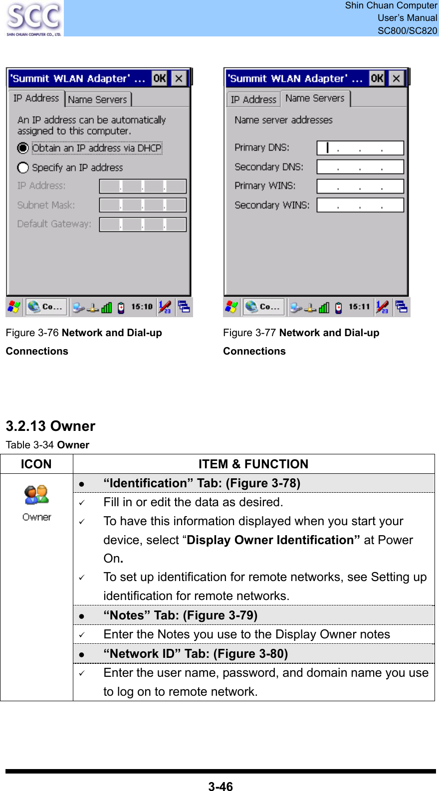  Shin Chuan Computer User’s Manual SC800/SC820  3-46     Figure 3-76 Network and Dial-up Connections Figure 3-77 Network and Dial-up Connections    3.2.13 Owner Table 3-34 Owner ICON  ITEM &amp; FUNCTION z “Identification” Tab: (Figure 3-78) 9 Fill in or edit the data as desired. 9 To have this information displayed when you start your device, select “Display Owner Identification” at Power On. 9 To set up identification for remote networks, see Setting up identification for remote networks. z “Notes” Tab: (Figure 3-79) 9 Enter the Notes you use to the Display Owner notes z “Network ID” Tab: (Figure 3-80)  9 Enter the user name, password, and domain name you use to log on to remote network.   