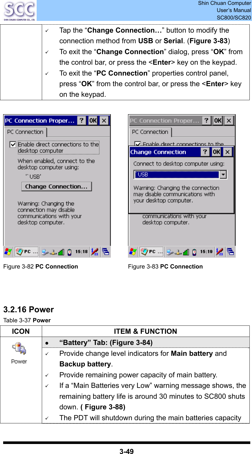  Shin Chuan Computer User’s Manual SC800/SC820  3-49 9 Tap the “Change Connection…” button to modify the connection method from USB or Serial. (Figure 3-83) 9 To exit the “Change Connection” dialog, press “OK” from the control bar, or press the &lt;Enter&gt; key on the keypad. 9 To exit the “PC Connection” properties control panel, press “OK” from the control bar, or press the &lt;Enter&gt; key on the keypad.     Figure 3-82 PC Connection Figure 3-83 PC Connection    3.2.16 Power Table 3-37 Power ICON  ITEM &amp; FUNCTION z “Battery” Tab: (Figure 3-84)       9 Provide change level indicators for Main battery and Backup battery. 9 Provide remaining power capacity of main battery. 9 If a “Main Batteries very Low” warning message shows, the remaining battery life is around 30 minutes to SC800 shuts down. ( Figure 3-88) 9 The PDT will shutdown during the main batteries capacity 