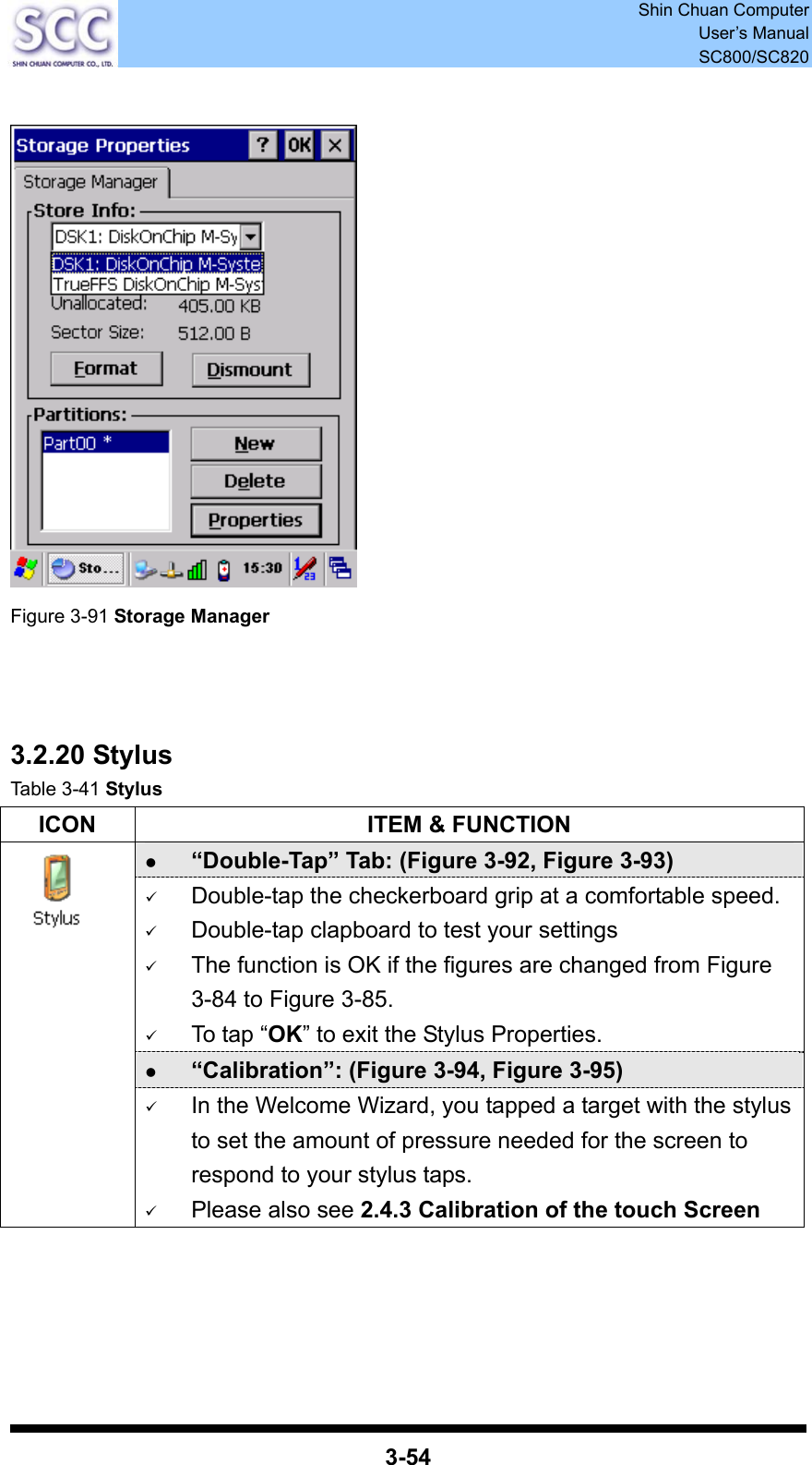  Shin Chuan Computer User’s Manual SC800/SC820  3-54     Figure 3-91 Storage Manager    3.2.20 Stylus Table 3-41 Stylus ICON  ITEM &amp; FUNCTION z “Double-Tap” Tab: (Figure 3-92, Figure 3-93) 9 Double-tap the checkerboard grip at a comfortable speed. 9 Double-tap clapboard to test your settings 9 The function is OK if the figures are changed from Figure 3-84 to Figure 3-85. 9 To tap “OK” to exit the Stylus Properties. z “Calibration”: (Figure 3-94, Figure 3-95)  9 In the Welcome Wizard, you tapped a target with the stylus to set the amount of pressure needed for the screen to respond to your stylus taps. 9 Please also see 2.4.3 Calibration of the touch Screen     