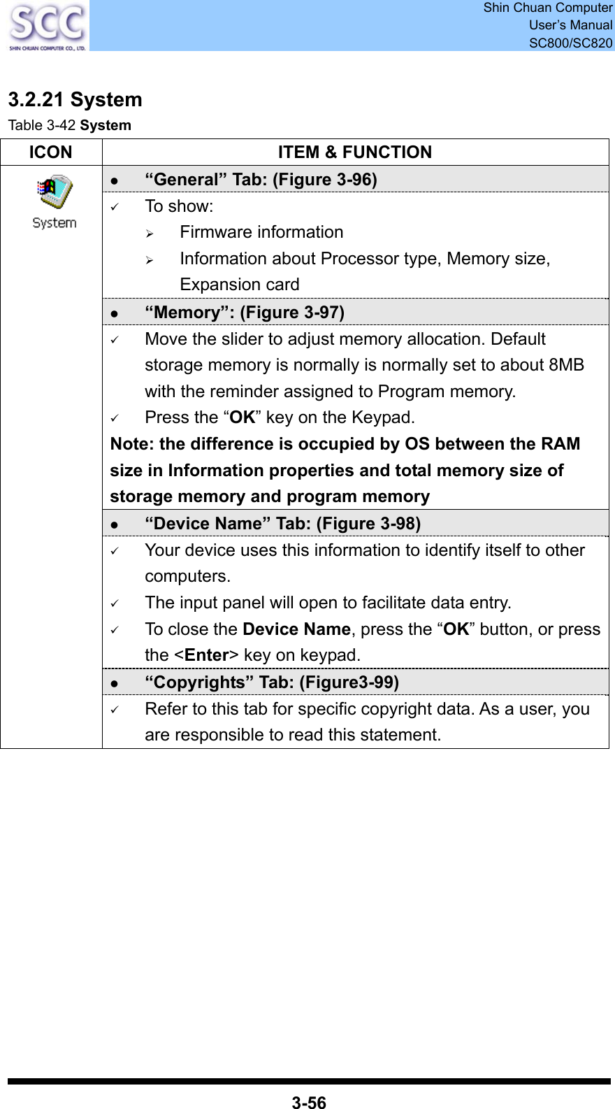  Shin Chuan Computer User’s Manual SC800/SC820  3-56  3.2.21 System Table 3-42 System ICON  ITEM &amp; FUNCTION z “General” Tab: (Figure 3-96) 9 To show: ¾ Firmware information   ¾ Information about Processor type, Memory size, Expansion card z “Memory”: (Figure 3-97) 9 Move the slider to adjust memory allocation. Default storage memory is normally is normally set to about 8MB with the reminder assigned to Program memory. 9 Press the “OK” key on the Keypad.   Note: the difference is occupied by OS between the RAM size in Information properties and total memory size of storage memory and program memory   z “Device Name” Tab: (Figure 3-98) 9 Your device uses this information to identify itself to other computers. 9 The input panel will open to facilitate data entry. 9 To close the Device Name, press the “OK” button, or press the &lt;Enter&gt; key on keypad. z “Copyrights” Tab: (Figure3-99)  9 Refer to this tab for specific copyright data. As a user, you are responsible to read this statement.            