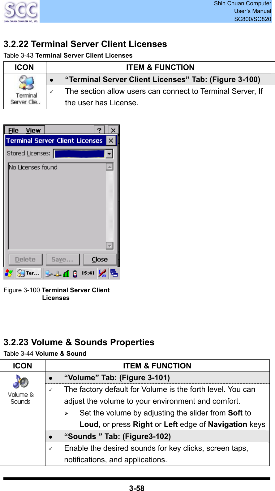  Shin Chuan Computer User’s Manual SC800/SC820  3-58  3.2.22 Terminal Server Client Licenses Table 3-43 Terminal Server Client Licenses   ICON  ITEM &amp; FUNCTION z “Terminal Server Client Licenses” Tab: (Figure 3-100)  9 The section allow users can connect to Terminal Server, If the user has License.   Figure 3-100 Terminal Server Client Licenses    3.2.23 Volume &amp; Sounds Properties Table 3-44 Volume &amp; Sound ICON  ITEM &amp; FUNCTION z “Volume” Tab: (Figure 3-101) 9 The factory default for Volume is the forth level. You can adjust the volume to your environment and comfort.   ¾ Set the volume by adjusting the slider from Soft to Loud, or press Right or Left edge of Navigation keysz “Sounds ” Tab: (Figure3-102)  9 Enable the desired sounds for key clicks, screen taps, notifications, and applications. 