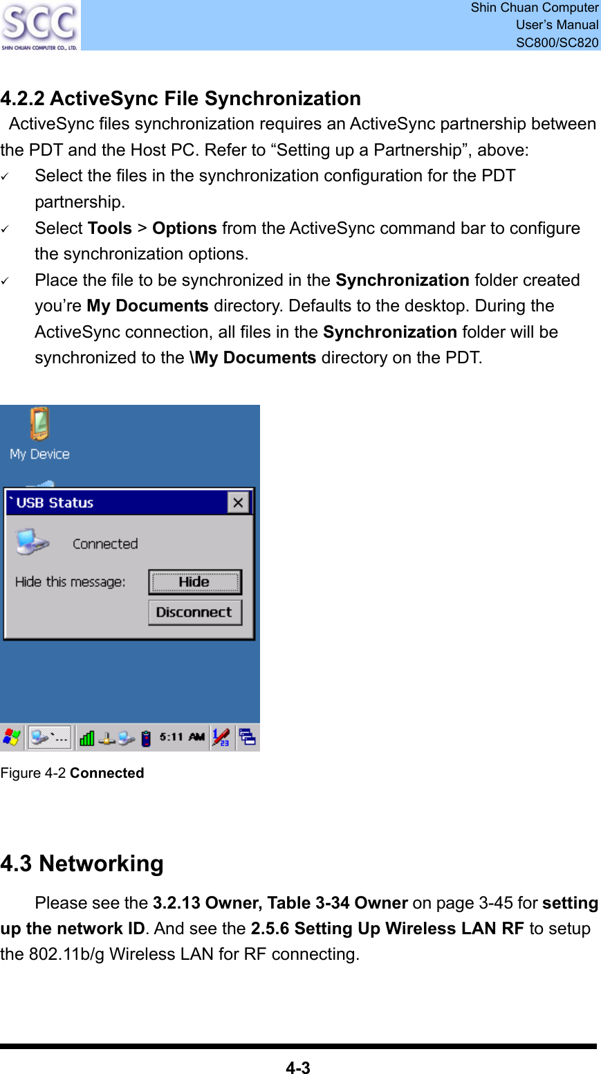  Shin Chuan Computer User’s Manual SC800/SC820  4-3  4.2.2 ActiveSync File Synchronization   ActiveSync files synchronization requires an ActiveSync partnership between the PDT and the Host PC. Refer to “Setting up a Partnership”, above: 9 Select the files in the synchronization configuration for the PDT partnership. 9 Select Tools &gt; Options from the ActiveSync command bar to configure the synchronization options. 9 Place the file to be synchronized in the Synchronization folder created you’re My Documents directory. Defaults to the desktop. During the ActiveSync connection, all files in the Synchronization folder will be synchronized to the \My Documents directory on the PDT.     Figure 4-2 Connected   4.3 Networking     Please see the 3.2.13 Owner, Table 3-34 Owner on page 3-45 for setting up the network ID. And see the 2.5.6 Setting Up Wireless LAN RF to setup the 802.11b/g Wireless LAN for RF connecting.   