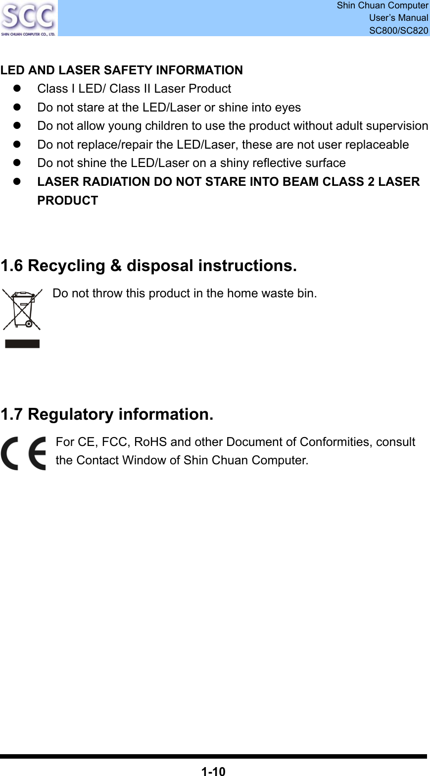  Shin Chuan Computer User’s Manual SC800/SC820  1-10  LED AND LASER SAFETY INFORMATION z  Class I LED/ Class II Laser Product z  Do not stare at the LED/Laser or shine into eyes z  Do not allow young children to use the product without adult supervision z  Do not replace/repair the LED/Laser, these are not user replaceable z  Do not shine the LED/Laser on a shiny reflective surface z LASER RADIATION DO NOT STARE INTO BEAM CLASS 2 LASER PRODUCT   1.6 Recycling &amp; disposal instructions. Do not throw this product in the home waste bin.        1.7 Regulatory information. For CE, FCC, RoHS and other Document of Conformities, consult the Contact Window of Shin Chuan Computer.               
