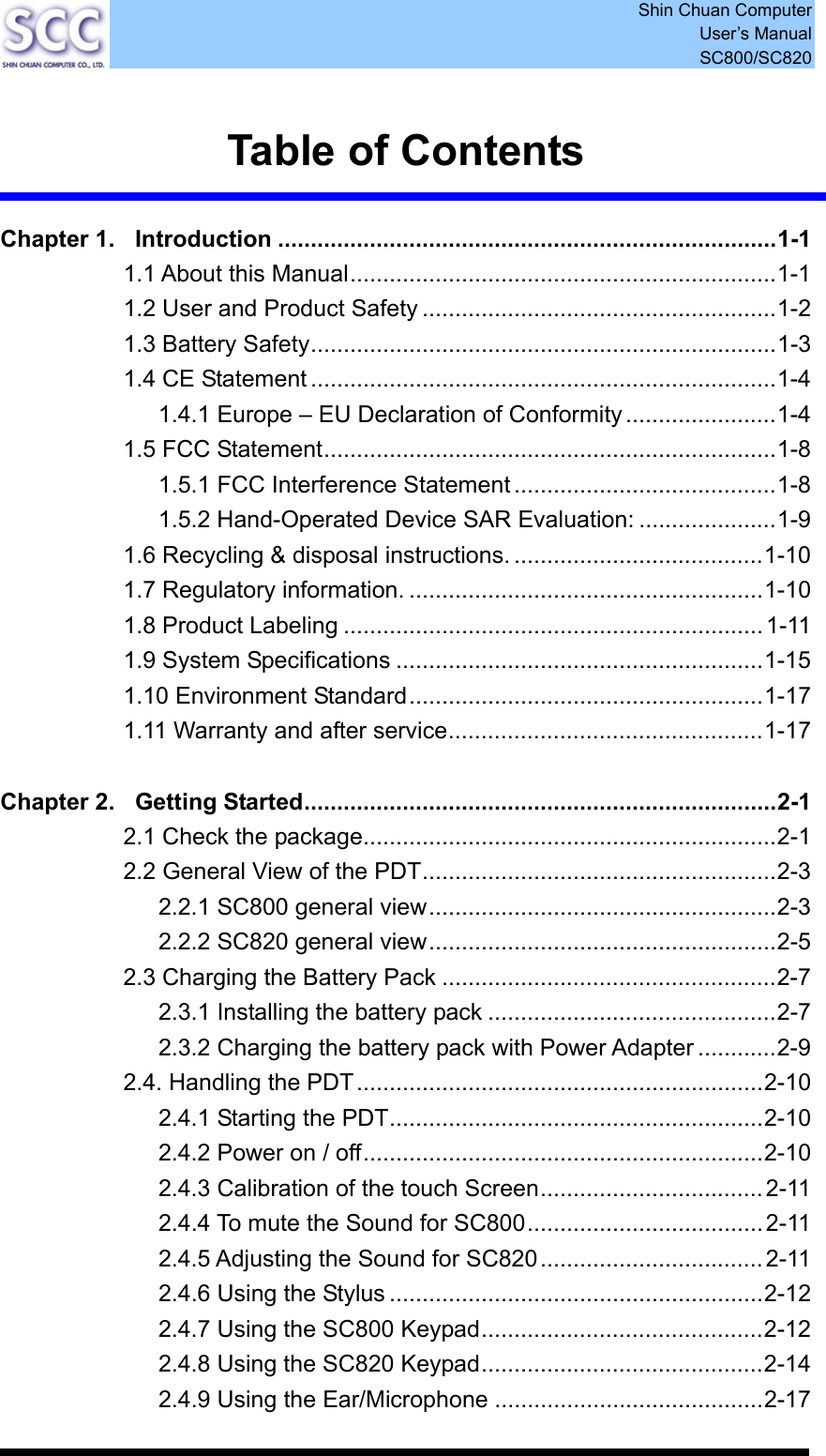  Shin Chuan Computer User’s Manual SC800/SC820   Table of Contents  Chapter 1. Introduction ............................................................................1-1 1.1 About this Manual.................................................................1-1 1.2 User and Product Safety ......................................................1-2 1.3 Battery Safety.......................................................................1-3 1.4 CE Statement .......................................................................1-4 1.4.1 Europe – EU Declaration of Conformity.......................1-4 1.5 FCC Statement.....................................................................1-8 1.5.1 FCC Interference Statement ........................................1-8 1.5.2 Hand-Operated Device SAR Evaluation: .....................1-9 1.6 Recycling &amp; disposal instructions. ......................................1-10 1.7 Regulatory information. ......................................................1-10 1.8 Product Labeling ................................................................1-11 1.9 System Specifications ........................................................1-15 1.10 Environment Standard......................................................1-17 1.11 Warranty and after service................................................1-17  Chapter 2. Getting Started........................................................................2-1 2.1 Check the package...............................................................2-1 2.2 General View of the PDT......................................................2-3 2.2.1 SC800 general view.....................................................2-3 2.2.2 SC820 general view.....................................................2-5 2.3 Charging the Battery Pack ...................................................2-7 2.3.1 Installing the battery pack ............................................2-7 2.3.2 Charging the battery pack with Power Adapter ............2-9 2.4. Handling the PDT..............................................................2-10 2.4.1 Starting the PDT.........................................................2-10 2.4.2 Power on / off.............................................................2-10 2.4.3 Calibration of the touch Screen..................................2-11 2.4.4 To mute the Sound for SC800....................................2-11 2.4.5 Adjusting the Sound for SC820..................................2-11 2.4.6 Using the Stylus .........................................................2-12 2.4.7 Using the SC800 Keypad...........................................2-12 2.4.8 Using the SC820 Keypad...........................................2-14 2.4.9 Using the Ear/Microphone .........................................2-17 