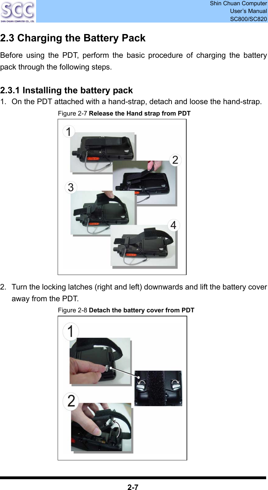  Shin Chuan Computer User’s Manual SC800/SC820  2-7 2.3 Charging the Battery Pack Before using the PDT, perform the basic procedure of charging the battery pack through the following steps.  2.3.1 Installing the battery pack 1.  On the PDT attached with a hand-strap, detach and loose the hand-strap. Figure 2-7 Release the Hand strap from PDT               2.  Turn the locking latches (right and left) downwards and lift the battery cover away from the PDT. Figure 2-8 Detach the battery cover from PDT              