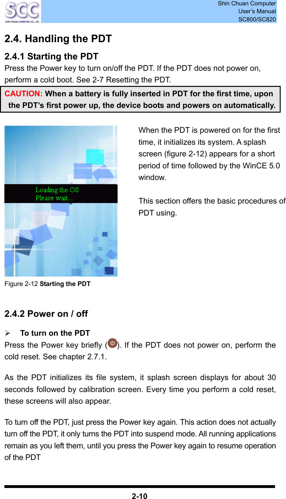  Shin Chuan Computer User’s Manual SC800/SC820  2-10 2.4. Handling the PDT 2.4.1 Starting the PDT Press the Power key to turn on/off the PDT. If the PDT does not power on, perform a cold boot. See 2-7 Resetting the PDT. CAUTION: When a battery is fully inserted in PDT for the first time, upon the PDT’s first power up, the device boots and powers on automatically.   Figure 2-12 Starting the PDT   2.4.2 Power on / off  ¾ To turn on the PDT Press the Power key briefly ( ). If the PDT does not power on, perform the cold reset. See chapter 2.7.1.  As the PDT initializes its file system, it splash screen displays for about 30 seconds followed by calibration screen. Every time you perform a cold reset, these screens will also appear.  To turn off the PDT, just press the Power key again. This action does not actually turn off the PDT, it only turns the PDT into suspend mode. All running applications remain as you left them, until you press the Power key again to resume operation of the PDT  When the PDT is powered on for the first time, it initializes its system. A splash screen (figure 2-12) appears for a short period of time followed by the WinCE 5.0 window.   This section offers the basic procedures of PDT using.  