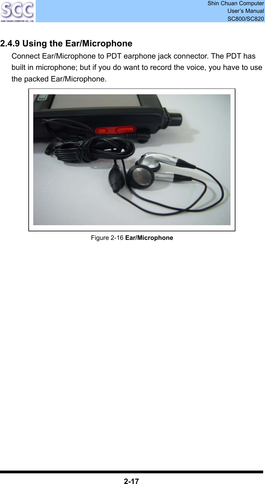  Shin Chuan Computer User’s Manual SC800/SC820  2-17  2.4.9 Using the Ear/Microphone Connect Ear/Microphone to PDT earphone jack connector. The PDT has built in microphone; but if you do want to record the voice, you have to use the packed Ear/Microphone.              Figure 2-16 Ear/Microphone                   