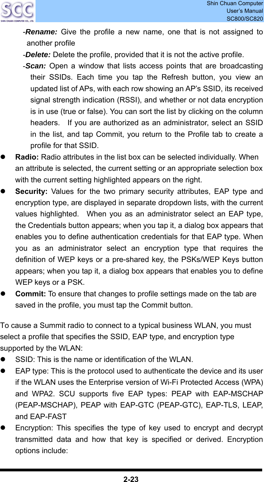  Shin Chuan Computer User’s Manual SC800/SC820  2-23 -Rename: Give the profile a new name, one that is not assigned to another profile -Delete: Delete the profile, provided that it is not the active profile. -Scan: Open a window that lists access points that are broadcasting their SSIDs. Each time you tap the Refresh button, you view an updated list of APs, with each row showing an AP’s SSID, its received signal strength indication (RSSI), and whether or not data encryption is in use (true or false). You can sort the list by clicking on the column headers.    If you are authorized as an administrator, select an SSID in the list, and tap Commit, you return to the Profile tab to create a profile for that SSID. z Radio: Radio attributes in the list box can be selected individually. When an attribute is selected, the current setting or an appropriate selection box with the current setting highlighted appears on the right.   z Security: Values for the two primary security attributes, EAP type and encryption type, are displayed in separate dropdown lists, with the current values highlighted.  When you as an administrator select an EAP type, the Credentials button appears; when you tap it, a dialog box appears that enables you to define authentication credentials for that EAP type. When you as an administrator select an encryption type that requires the definition of WEP keys or a pre-shared key, the PSKs/WEP Keys button appears; when you tap it, a dialog box appears that enables you to define WEP keys or a PSK. z Commit: To ensure that changes to profile settings made on the tab are saved in the profile, you must tap the Commit button.  To cause a Summit radio to connect to a typical business WLAN, you must select a profile that specifies the SSID, EAP type, and encryption type supported by the WLAN: z  SSID: This is the name or identification of the WLAN.   z  EAP type: This is the protocol used to authenticate the device and its user if the WLAN uses the Enterprise version of Wi-Fi Protected Access (WPA) and WPA2. SCU supports five EAP types: PEAP with EAP-MSCHAP (PEAP-MSCHAP), PEAP with EAP-GTC (PEAP-GTC), EAP-TLS, LEAP, and EAP-FAST   z  Encryption: This specifies the type of key used to encrypt and decrypt transmitted data and how that key is specified or derived. Encryption options include: 