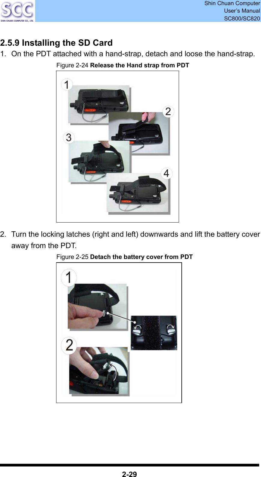 Shin Chuan Computer User’s Manual SC800/SC820  2-29  2.5.9 Installing the SD Card 1.  On the PDT attached with a hand-strap, detach and loose the hand-strap. Figure 2-24 Release the Hand strap from PDT               2.  Turn the locking latches (right and left) downwards and lift the battery cover away from the PDT. Figure 2-25 Detach the battery cover from PDT                  