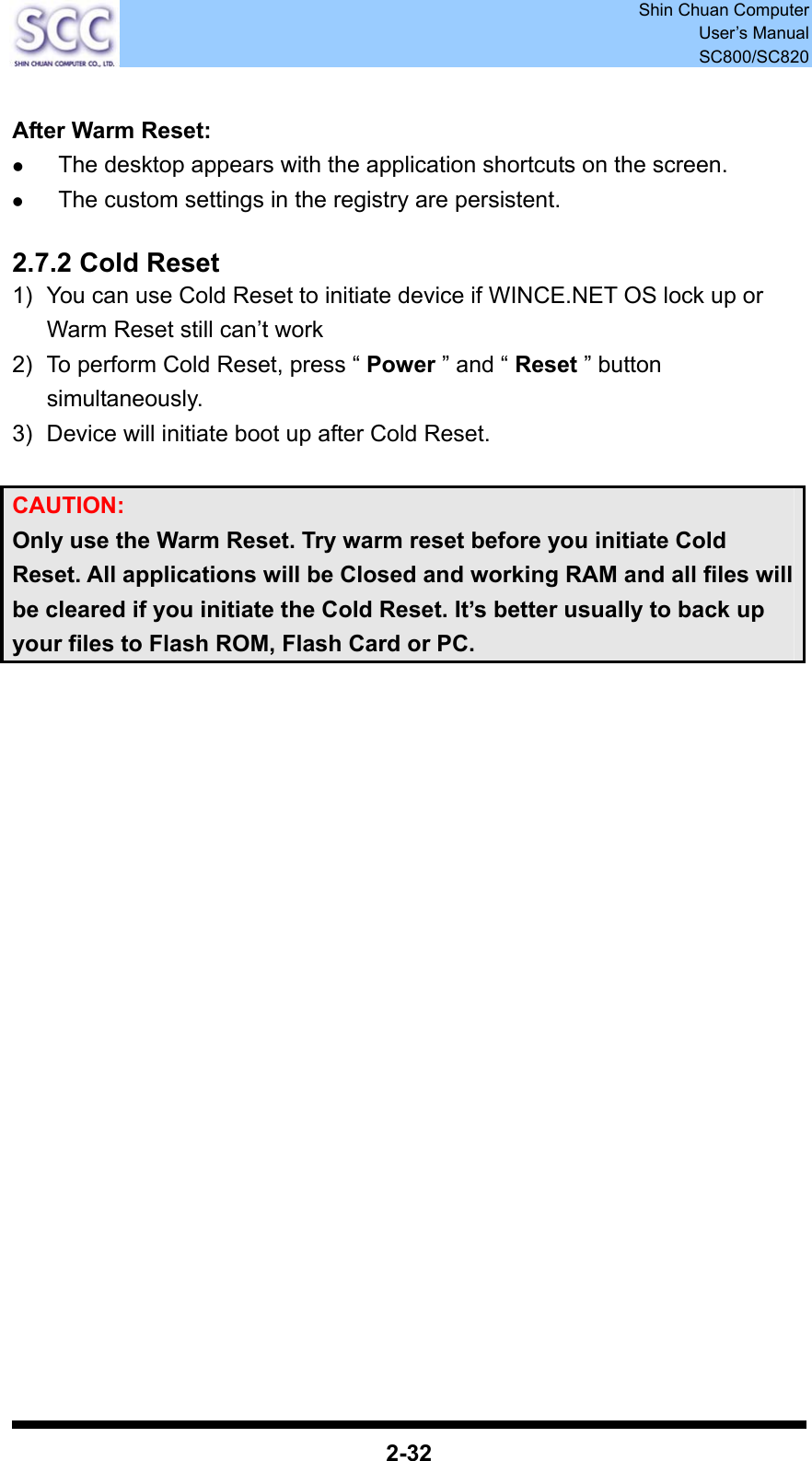  Shin Chuan Computer User’s Manual SC800/SC820  2-32  After Warm Reset: z The desktop appears with the application shortcuts on the screen. z The custom settings in the registry are persistent.  2.7.2 Cold Reset 1)  You can use Cold Reset to initiate device if WINCE.NET OS lock up or Warm Reset still can’t work 2)  To perform Cold Reset, press “ Power ” and “ Reset ” button simultaneously. 3)  Device will initiate boot up after Cold Reset.  CAUTION:  Only use the Warm Reset. Try warm reset before you initiate Cold Reset. All applications will be Closed and working RAM and all files will be cleared if you initiate the Cold Reset. It’s better usually to back up your files to Flash ROM, Flash Card or PC. 