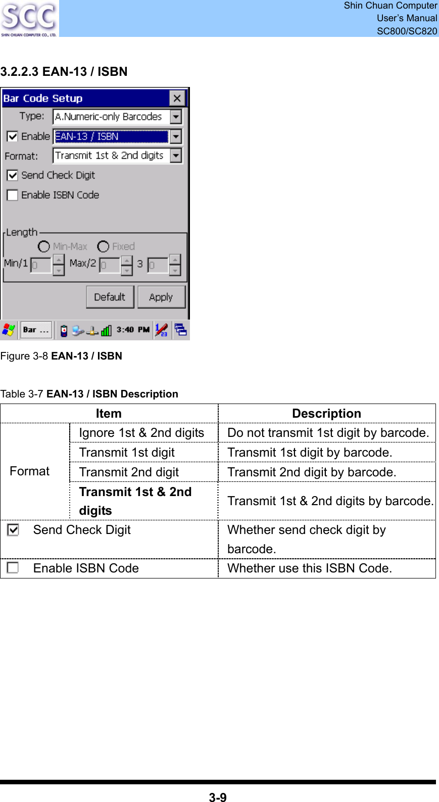  Shin Chuan Computer User’s Manual SC800/SC820  3-9  3.2.2.3 EAN-13 / ISBN  Figure 3-8 EAN-13 / ISBN  Table 3-7 EAN-13 / ISBN Description Item Description Ignore 1st &amp; 2nd digits  Do not transmit 1st digit by barcode.Transmit 1st digit  Transmit 1st digit by barcode. Transmit 2nd digit  Transmit 2nd digit by barcode. Format Transmit 1st &amp; 2nd digits  Transmit 1st &amp; 2nd digits by barcode.Send Check Digit  Whether send check digit by barcode. Enable ISBN Code  Whether use this ISBN Code.          