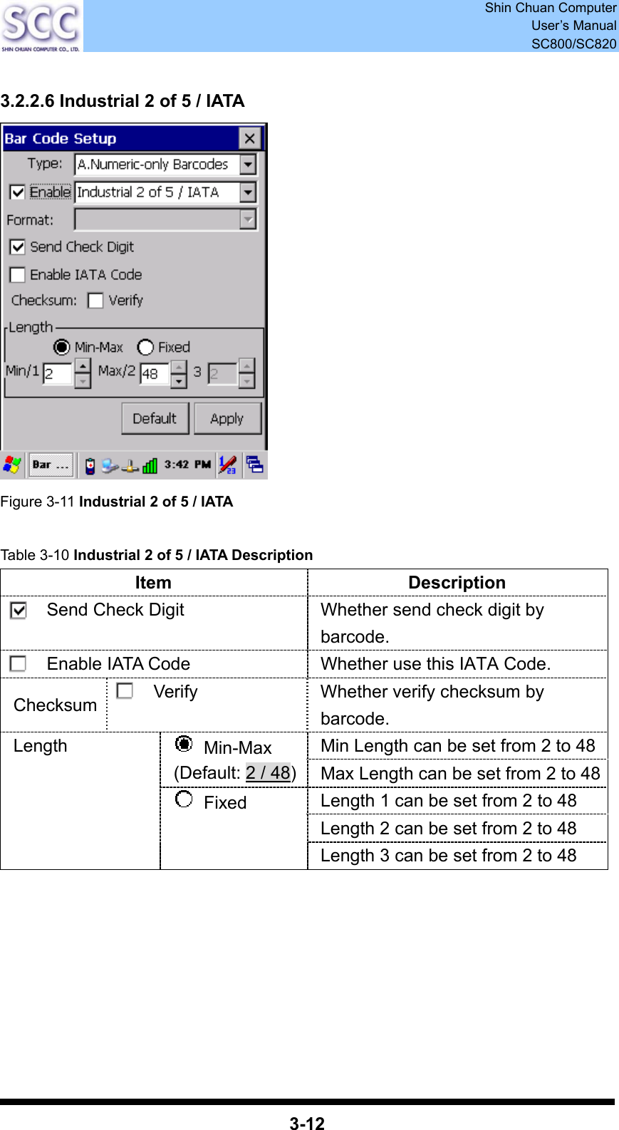  Shin Chuan Computer User’s Manual SC800/SC820  3-12  3.2.2.6 Industrial 2 of 5 / IATA  Figure 3-11 Industrial 2 of 5 / IATA  Table 3-10 Industrial 2 of 5 / IATA Description Item Description Send Check Digit  Whether send check digit by barcode. Enable IATA Code  Whether use this IATA Code. Checksum  Verify  Whether verify checksum by barcode. Min Length can be set from 2 to 48  Min-Max (Default: 2 / 48)Max Length can be set from 2 to 48Length 1 can be set from 2 to 48 Length 2 can be set from 2 to 48 Length  Fixed Length 3 can be set from 2 to 48        