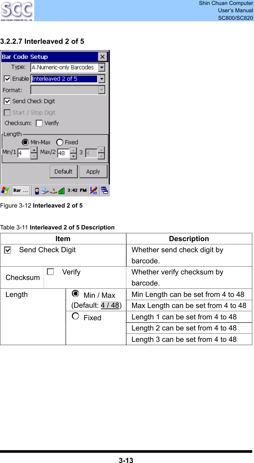  Shin Chuan Computer User’s Manual SC800/SC820  3-13  3.2.2.7 Interleaved 2 of 5  Figure 3-12 Interleaved 2 of 5  Table 3-11 Interleaved 2 of 5 Description Item Description Send Check Digit  Whether send check digit by barcode. Checksum  Verify  Whether verify checksum by barcode. Min Length can be set from 4 to 48   Min / Max (Default: 4 / 48)Max Length can be set from 4 to 48 Length 1 can be set from 4 to 48 Length 2 can be set from 4 to 48 Length  Fixed Length 3 can be set from 4 to 48         