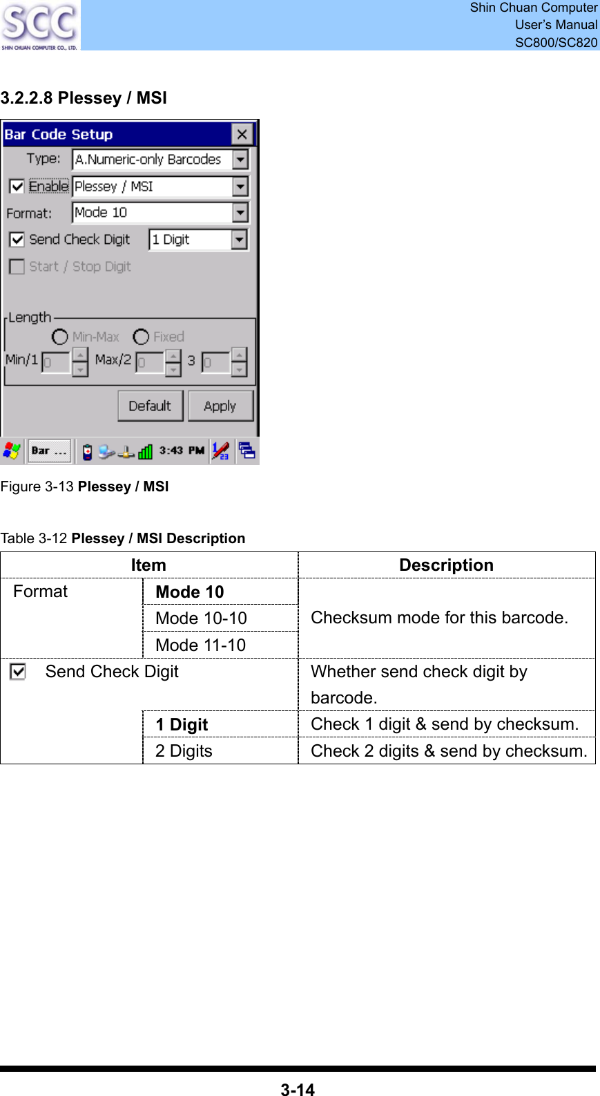  Shin Chuan Computer User’s Manual SC800/SC820  3-14  3.2.2.8 Plessey / MSI  Figure 3-13 Plessey / MSI  Table 3-12 Plessey / MSI Description Item Description Mode 10 Mode 10-10 Format Mode 11-10 Checksum mode for this barcode. Send Check Digit  Whether send check digit by barcode. 1 Digit  Check 1 digit &amp; send by checksum.  2 Digits  Check 2 digits &amp; send by checksum.          