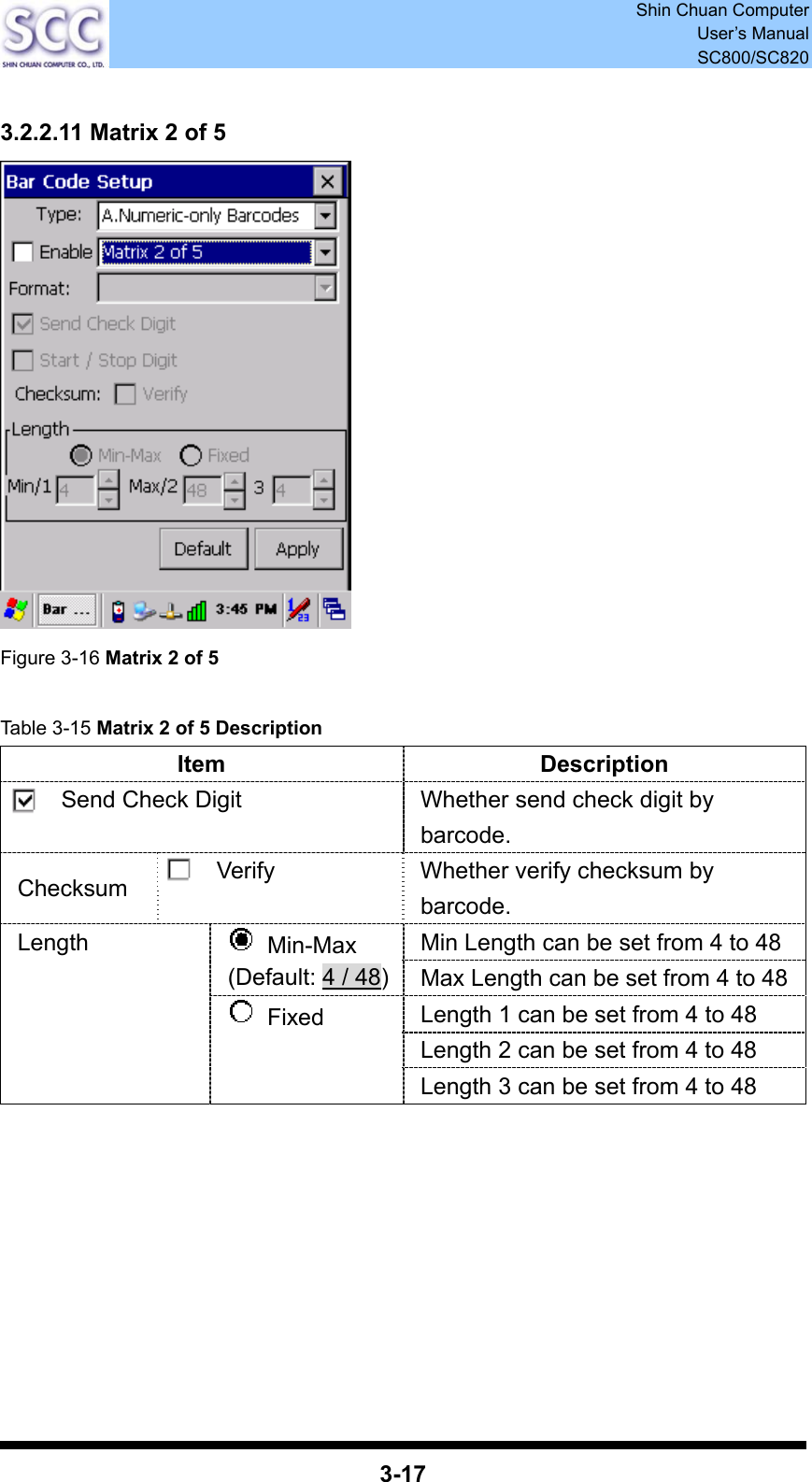  Shin Chuan Computer User’s Manual SC800/SC820  3-17  3.2.2.11 Matrix 2 of 5  Figure 3-16 Matrix 2 of 5  Table 3-15 Matrix 2 of 5 Description Item Description Send Check Digit  Whether send check digit by barcode. Checksum  Verify  Whether verify checksum by barcode. Min Length can be set from 4 to 48  Min-Max (Default: 4 / 48)Max Length can be set from 4 to 48 Length 1 can be set from 4 to 48 Length 2 can be set from 4 to 48 Length  Fixed Length 3 can be set from 4 to 48         