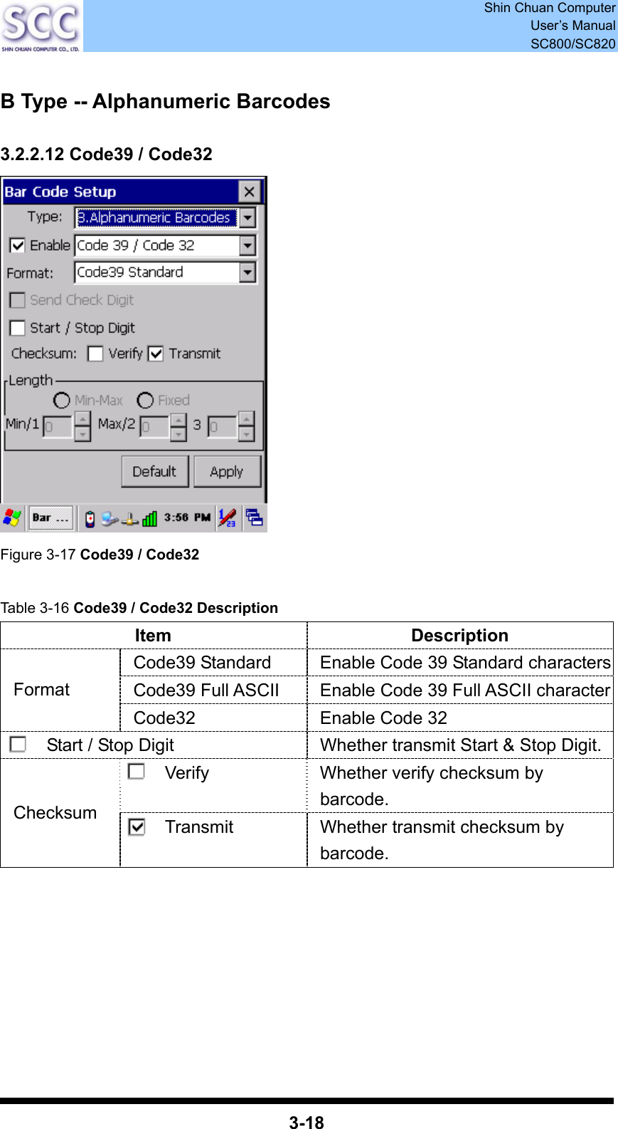  Shin Chuan Computer User’s Manual SC800/SC820  3-18  B Type -- Alphanumeric Barcodes  3.2.2.12 Code39 / Code32  Figure 3-17 Code39 / Code32  Table 3-16 Code39 / Code32 Description Item Description Code39 Standard  Enable Code 39 Standard charactersCode39 Full ASCII  Enable Code 39 Full ASCII characterFormat Code32  Enable Code 32 Start / Stop Digit  Whether transmit Start &amp; Stop Digit.Verify  Whether verify checksum by barcode. Checksum  Transmit  Whether transmit checksum by barcode.        