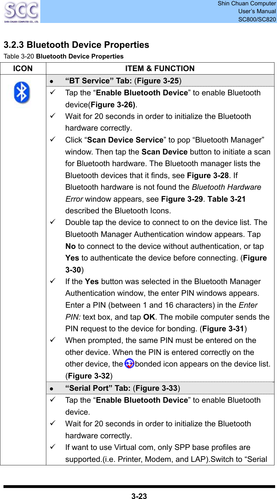  Shin Chuan Computer User’s Manual SC800/SC820  3-23  3.2.3 Bluetooth Device Properties Table 3-20 Bluetooth Device Properties ICON  ITEM &amp; FUNCTION z “BT Service” Tab: (Figure 3-25) 9  Tap the “Enable Bluetooth Device” to enable Bluetooth device(Figure 3-26). 9  Wait for 20 seconds in order to initialize the Bluetooth hardware correctly. 9 Click “Scan Device Service” to pop “Bluetooth Manager” window. Then tap the Scan Device button to initiate a scan for Bluetooth hardware. The Bluetooth manager lists the Bluetooth devices that it finds, see Figure 3-28. If Bluetooth hardware is not found the Bluetooth Hardware Error window appears, see Figure 3-29. Table 3-21 described the Bluetooth Icons. 9  Double tap the device to connect to on the device list. The Bluetooth Manager Authentication window appears. Tap No to connect to the device without authentication, or tap Yes to authenticate the device before connecting. (Figure 3-30) 9 If the Yes button was selected in the Bluetooth Manager Authentication window, the enter PIN windows appears. Enter a PIN (between 1 and 16 characters) in the Enter PIN: text box, and tap OK. The mobile computer sends the PIN request to the device for bonding. (Figure 3-31) 9  When prompted, the same PIN must be entered on the other device. When the PIN is entered correctly on the other device, the   bonded icon appears on the device list. (Figure 3-32) z “Serial Port” Tab: (Figure 3-33)  9  Tap the “Enable Bluetooth Device” to enable Bluetooth device. 9  Wait for 20 seconds in order to initialize the Bluetooth hardware correctly. 9  If want to use Virtual com, only SPP base profiles are supported.(i.e. Printer, Modem, and LAP).Switch to “Serial 