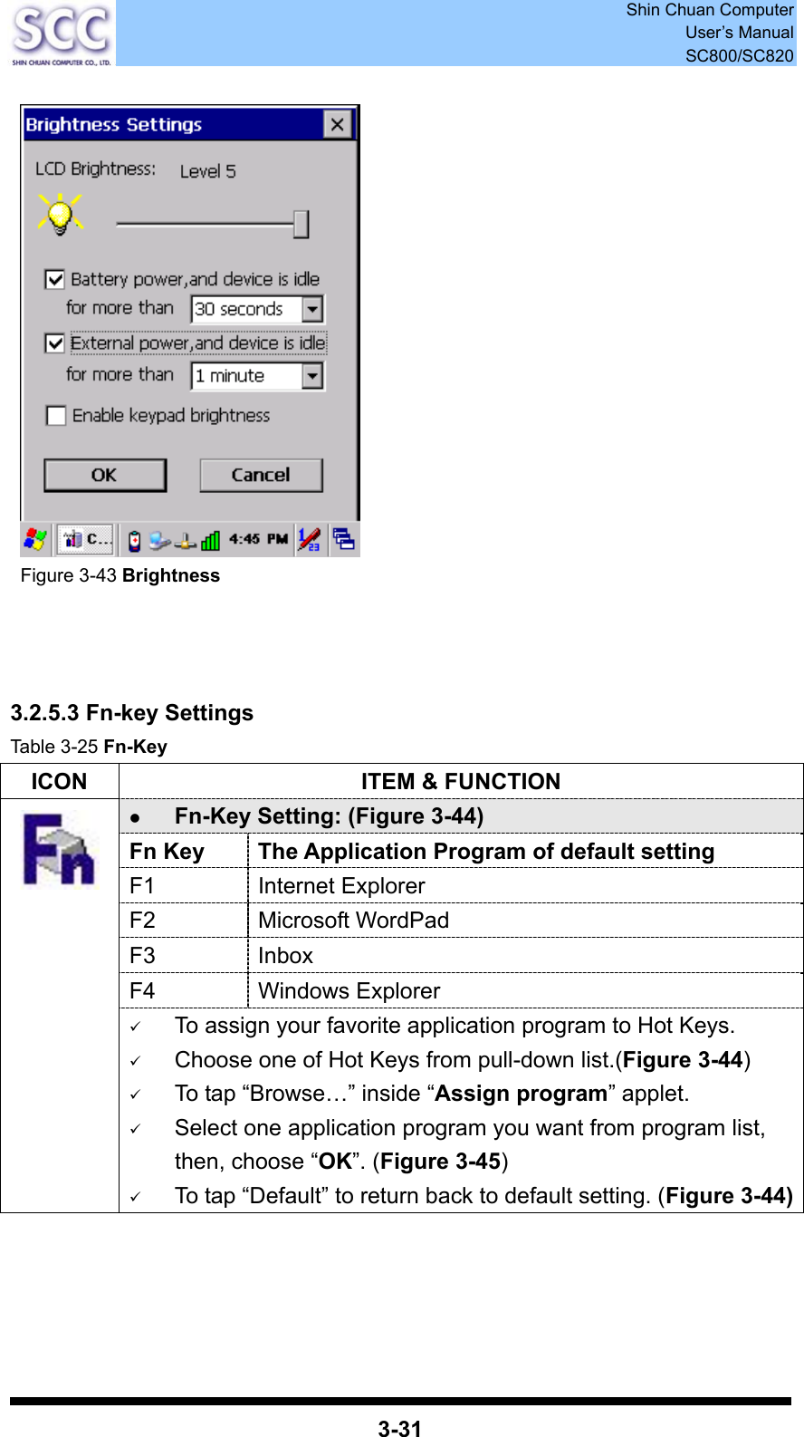  Shin Chuan Computer User’s Manual SC800/SC820  3-31     Figure 3-43 Brightness     3.2.5.3 Fn-key Settings Table 3-25 Fn-Key ICON  ITEM &amp; FUNCTION z Fn-Key Setting: (Figure 3-44) Fn Key  The Application Program of default setting F1 Internet Explorer F2 Microsoft WordPad F3 Inbox F4 Windows Explorer  9 To assign your favorite application program to Hot Keys. 9 Choose one of Hot Keys from pull-down list.(Figure 3-44) 9 To tap “Browse…” inside “Assign program” applet. 9 Select one application program you want from program list, then, choose “OK”. (Figure 3-45) 9 To tap “Default” to return back to default setting. (Figure 3-44)    