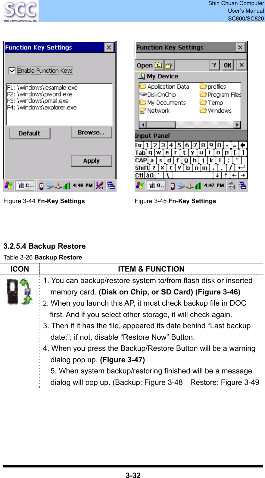 Shin Chuan Computer User’s Manual SC800/SC820  3-32     Figure 3-44 Fn-Key Settings Figure 3-45 Fn-Key Settings    3.2.5.4 Backup Restore Table 3-26 Backup Restore ICON  ITEM &amp; FUNCTION  1. You can backup/restore system to/from flash disk or inserted memory card. (Disk on Chip, or SD Card) (Figure 3-46) 2. When you launch this AP, it must check backup file in DOC first. And if you select other storage, it will check again. 3. Then if it has the file, appeared its date behind “Last backup date:”; if not, disable “Restore Now” Button. 4. When you press the Backup/Restore Button will be a warning dialog pop up. (Figure 3-47) 5. When system backup/restoring finished will be a message dialog will pop up. (Backup: Figure 3-48    Restore: Figure 3-49      