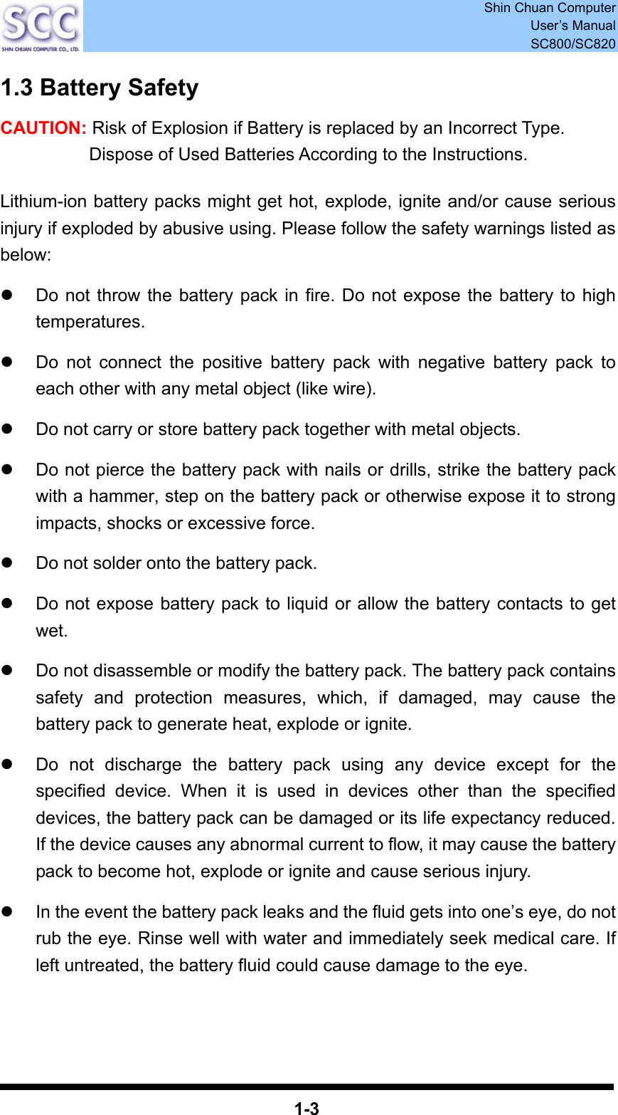  Shin Chuan Computer User’s Manual SC800/SC820  1-3 1.3 Battery Safety CAUTION: Risk of Explosion if Battery is replaced by an Incorrect Type. Dispose of Used Batteries According to the Instructions.  Lithium-ion battery packs might get hot, explode, ignite and/or cause serious injury if exploded by abusive using. Please follow the safety warnings listed as below:  z  Do not throw the battery pack in fire. Do not expose the battery to high temperatures.  z  Do not connect the positive battery pack with negative battery pack to each other with any metal object (like wire).  z  Do not carry or store battery pack together with metal objects.  z  Do not pierce the battery pack with nails or drills, strike the battery pack with a hammer, step on the battery pack or otherwise expose it to strong impacts, shocks or excessive force.  z  Do not solder onto the battery pack.  z  Do not expose battery pack to liquid or allow the battery contacts to get wet.  z  Do not disassemble or modify the battery pack. The battery pack contains safety and protection measures, which, if damaged, may cause the battery pack to generate heat, explode or ignite.  z  Do not discharge the battery pack using any device except for the specified device. When it is used in devices other than the specified devices, the battery pack can be damaged or its life expectancy reduced. If the device causes any abnormal current to flow, it may cause the battery pack to become hot, explode or ignite and cause serious injury.  z  In the event the battery pack leaks and the fluid gets into one’s eye, do not rub the eye. Rinse well with water and immediately seek medical care. If left untreated, the battery fluid could cause damage to the eye.     