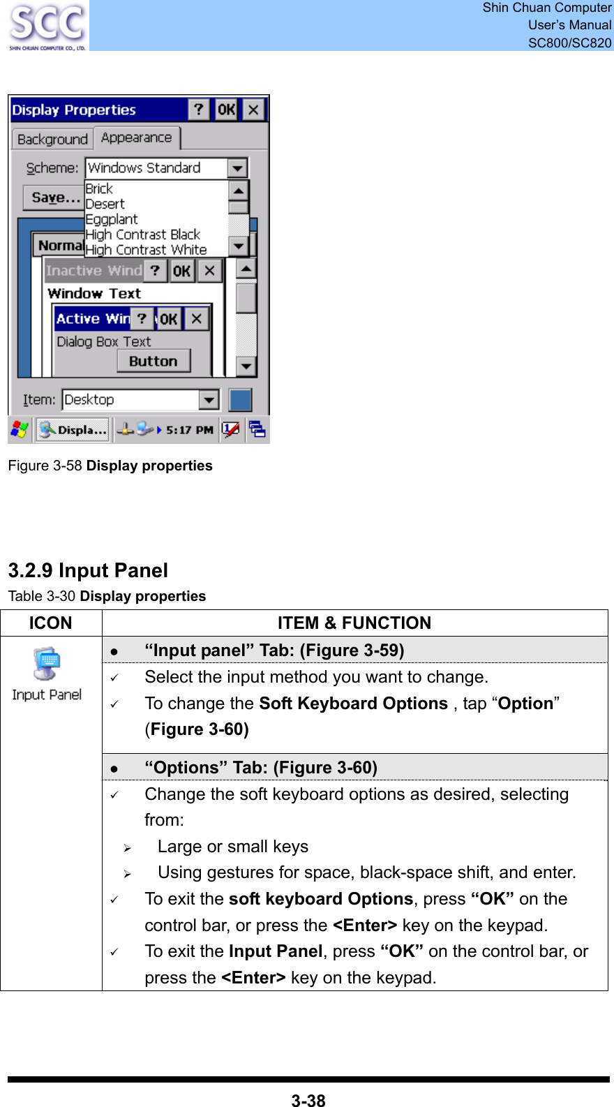  Shin Chuan Computer User’s Manual SC800/SC820  3-38    Figure 3-58 Display properties     3.2.9 Input Panel Table 3-30 Display properties ICON  ITEM &amp; FUNCTION z “Input panel” Tab: (Figure 3-59) 9 Select the input method you want to change. 9 To change the Soft Keyboard Options , tap “Option” (Figure 3-60) z “Options” Tab: (Figure 3-60)  9 Change the soft keyboard options as desired, selecting from: ¾ Large or small keys ¾ Using gestures for space, black-space shift, and enter. 9 To exit the soft keyboard Options, press “OK” on the control bar, or press the &lt;Enter&gt; key on the keypad. 9 To exit the Input Panel, press “OK” on the control bar, or press the &lt;Enter&gt; key on the keypad.   