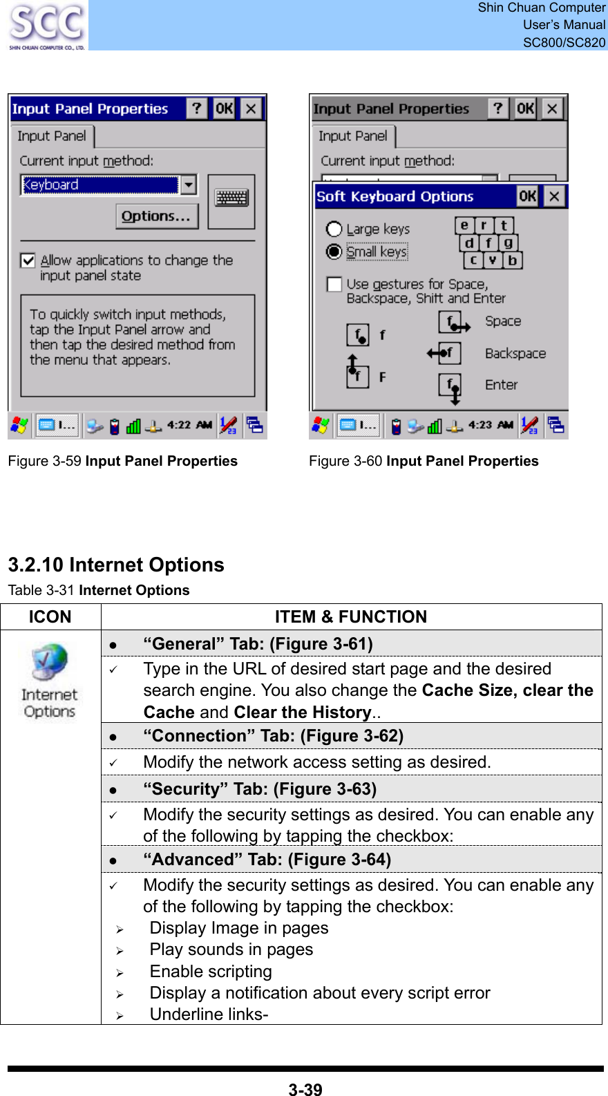  Shin Chuan Computer User’s Manual SC800/SC820  3-39     Figure 3-59 Input Panel Properties  Figure 3-60 Input Panel Properties    3.2.10 Internet Options Table 3-31 Internet Options ICON  ITEM &amp; FUNCTION z “General” Tab: (Figure 3-61) 9 Type in the URL of desired start page and the desired search engine. You also change the Cache Size, clear the Cache and Clear the History.. z “Connection” Tab: (Figure 3-62) 9 Modify the network access setting as desired. z “Security” Tab: (Figure 3-63) 9 Modify the security settings as desired. You can enable any of the following by tapping the checkbox: z “Advanced” Tab: (Figure 3-64)  9 Modify the security settings as desired. You can enable any of the following by tapping the checkbox: ¾ Display Image in pages ¾ Play sounds in pages ¾ Enable scripting ¾ Display a notification about every script error ¾ Underline links- 