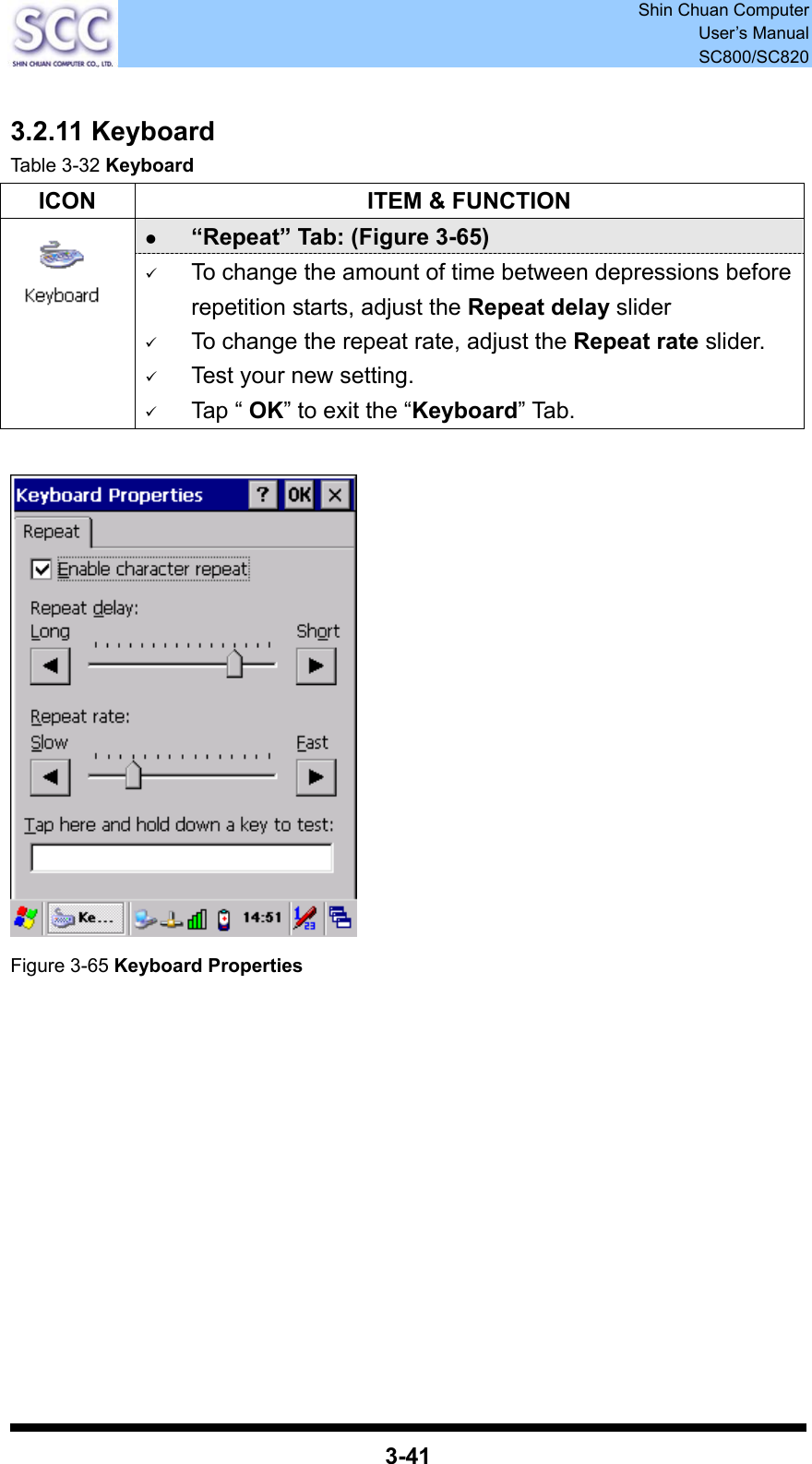 Shin Chuan Computer User’s Manual SC800/SC820  3-41  3.2.11 Keyboard Table 3-32 Keyboard ICON  ITEM &amp; FUNCTION z “Repeat” Tab: (Figure 3-65)    9 To change the amount of time between depressions before repetition starts, adjust the Repeat delay slider 9 To change the repeat rate, adjust the Repeat rate slider. 9 Test your new setting. 9 Tap “ OK” to exit the “Keyboard” Tab.   Figure 3-65 Keyboard Properties             