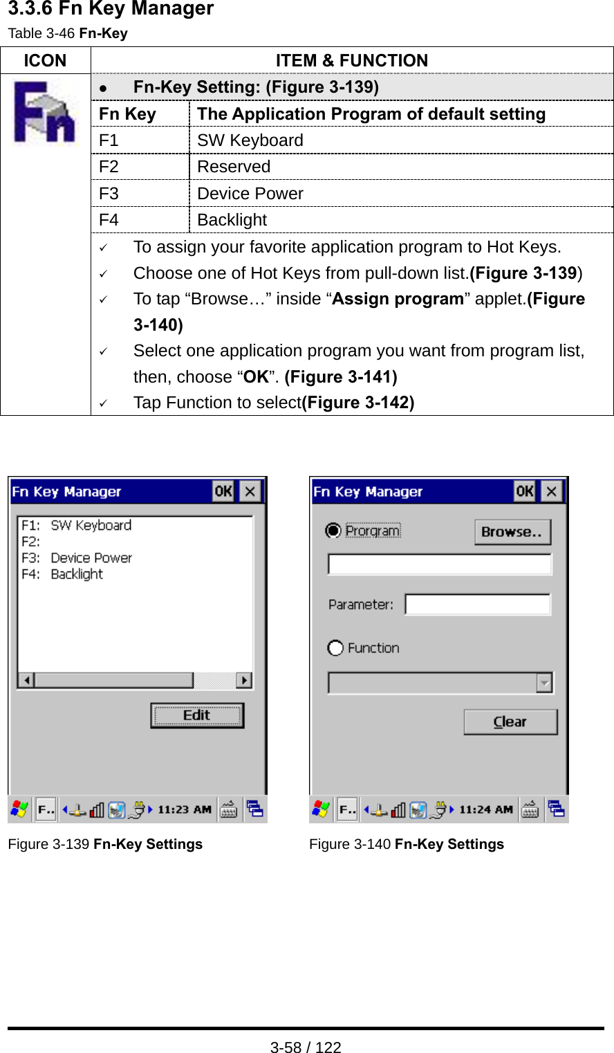  3-58 / 122 3.3.6 Fn Key Manager Table 3-46 Fn-Key ICON  ITEM &amp; FUNCTION z Fn-Key Setting: (Figure 3-139) Fn Key  The Application Program of default setting F1 SW Keyboard F2 Reserved F3 Device Power F4 Backlight  9 To assign your favorite application program to Hot Keys. 9 Choose one of Hot Keys from pull-down list.(Figure 3-139) 9 To tap “Browse…” inside “Assign program” applet.(Figure 3-140) 9 Select one application program you want from program list, then, choose “OK”. (Figure 3-141) 9 Tap Function to select(Figure 3-142)      Figure 3-139 Fn-Key Settings Figure 3-140 Fn-Key Settings   