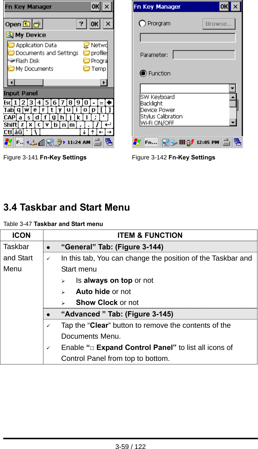  3-59 / 122    Figure 3-141 Fn-Key Settings Figure 3-142 Fn-Key Settings    3.4 Taskbar and Start Menu Table 3-47 Taskbar and Start menu ICON  ITEM &amp; FUNCTION z “General” Tab: (Figure 3-144) 9 In this tab, You can change the position of the Taskbar and Start menu   ¾ Is always on top or not ¾ Auto hide or not ¾ Show Clock or not z “Advanced ” Tab: (Figure 3-145) Taskbar and Start Menu 9 Tap the “Clear” button to remove the contents of the Documents Menu. 9 Enable “□ Expand Control Panel” to list all icons of Control Panel from top to bottom.  