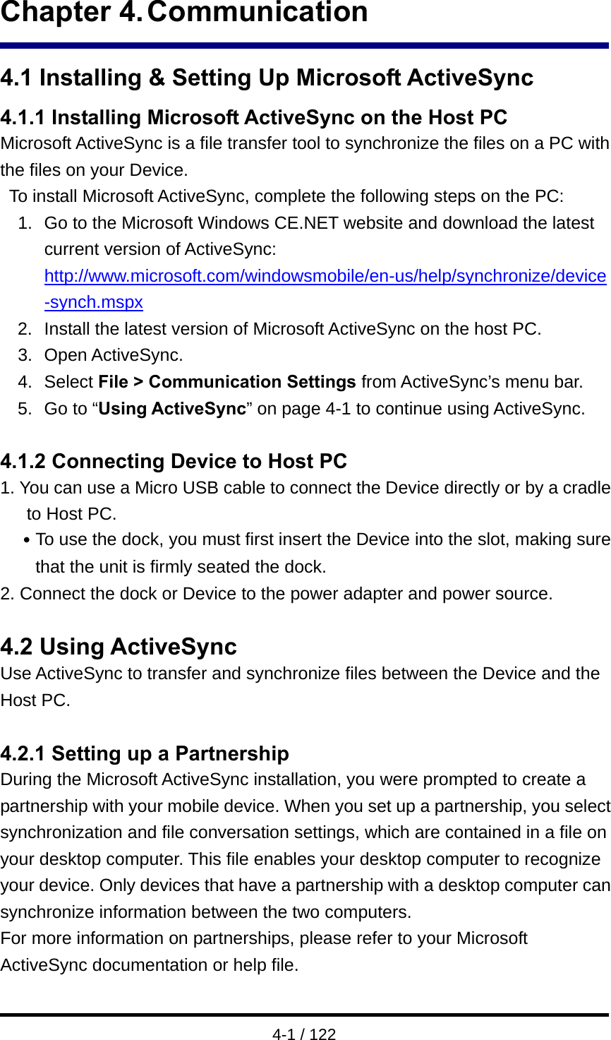 4-1 / 122 Chapter 4. Communication 4.1 Installing &amp; Setting Up Microsoft ActiveSync 4.1.1 Installing Microsoft ActiveSync on the Host PC Microsoft ActiveSync is a file transfer tool to synchronize the files on a PC with the files on your Device.     To install Microsoft ActiveSync, complete the following steps on the PC: 1.  Go to the Microsoft Windows CE.NET website and download the latest current version of ActiveSync: http://www.microsoft.com/windowsmobile/en-us/help/synchronize/device-synch.mspx 2.  Install the latest version of Microsoft ActiveSync on the host PC. 3. Open ActiveSync. 4. Select File &gt; Communication Settings from ActiveSync’s menu bar. 5. Go to “Using ActiveSync” on page 4-1 to continue using ActiveSync.  4.1.2 Connecting Device to Host PC 1. You can use a Micro USB cable to connect the Device directly or by a cradle to Host PC. ․To use the dock, you must first insert the Device into the slot, making sure that the unit is firmly seated the dock. 2. Connect the dock or Device to the power adapter and power source.   4.2 Using ActiveSync Use ActiveSync to transfer and synchronize files between the Device and the Host PC.  4.2.1 Setting up a Partnership During the Microsoft ActiveSync installation, you were prompted to create a partnership with your mobile device. When you set up a partnership, you select synchronization and file conversation settings, which are contained in a file on your desktop computer. This file enables your desktop computer to recognize your device. Only devices that have a partnership with a desktop computer can synchronize information between the two computers. For more information on partnerships, please refer to your Microsoft ActiveSync documentation or help file.    