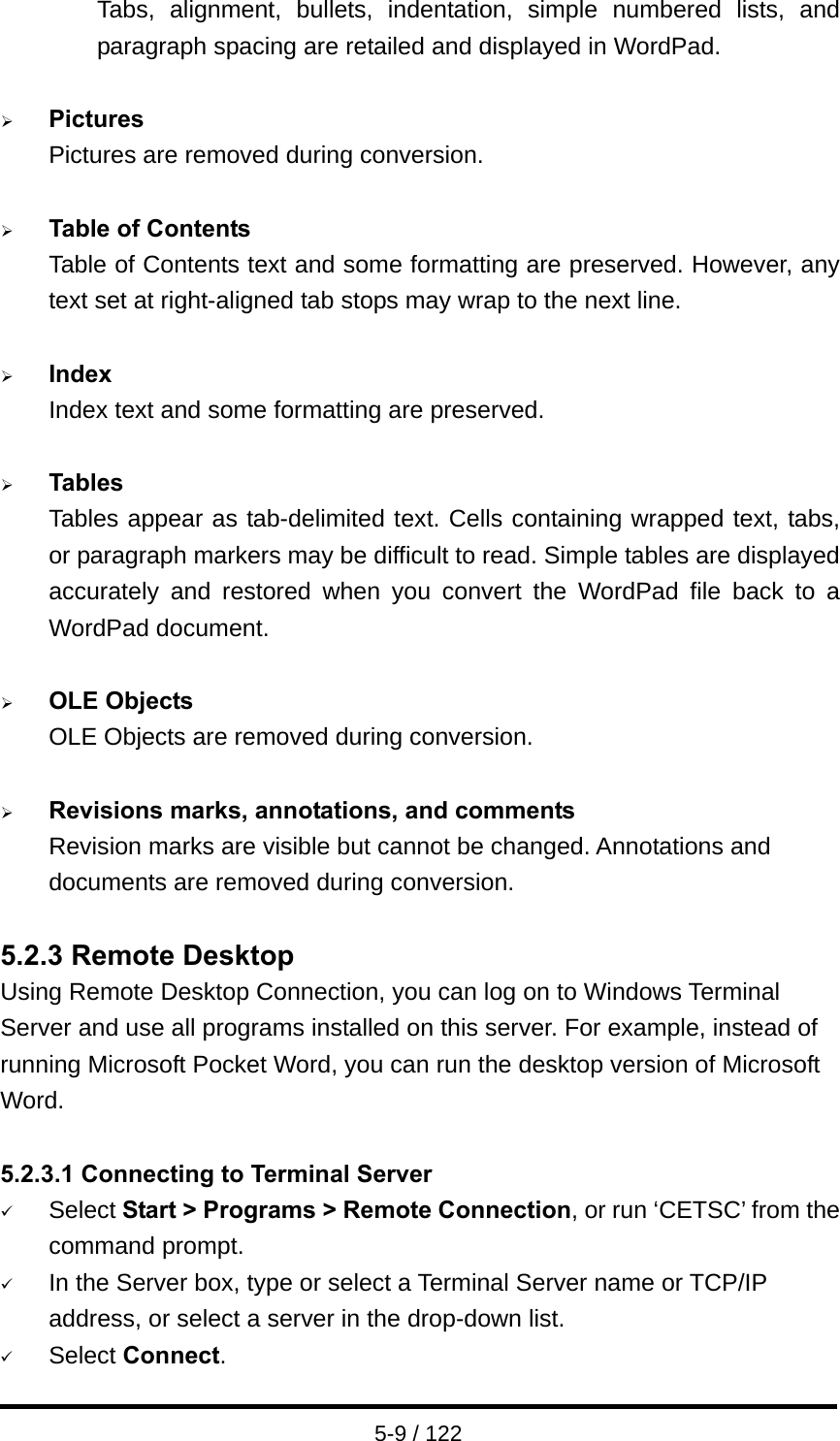  5-9 / 122 Tabs, alignment, bullets, indentation, simple numbered lists, and paragraph spacing are retailed and displayed in WordPad.  ¾ Pictures Pictures are removed during conversion.  ¾ Table of Contents Table of Contents text and some formatting are preserved. However, any text set at right-aligned tab stops may wrap to the next line.  ¾ Index Index text and some formatting are preserved.  ¾ Tables Tables appear as tab-delimited text. Cells containing wrapped text, tabs, or paragraph markers may be difficult to read. Simple tables are displayed accurately and restored when you convert the WordPad file back to a WordPad document.  ¾ OLE Objects OLE Objects are removed during conversion.  ¾ Revisions marks, annotations, and comments Revision marks are visible but cannot be changed. Annotations and documents are removed during conversion.  5.2.3 Remote Desktop Using Remote Desktop Connection, you can log on to Windows Terminal Server and use all programs installed on this server. For example, instead of running Microsoft Pocket Word, you can run the desktop version of Microsoft Word.  5.2.3.1 Connecting to Terminal Server 9 Select Start &gt; Programs &gt; Remote Connection, or run ‘CETSC’ from the command prompt. 9 In the Server box, type or select a Terminal Server name or TCP/IP address, or select a server in the drop-down list. 9 Select Connect. 