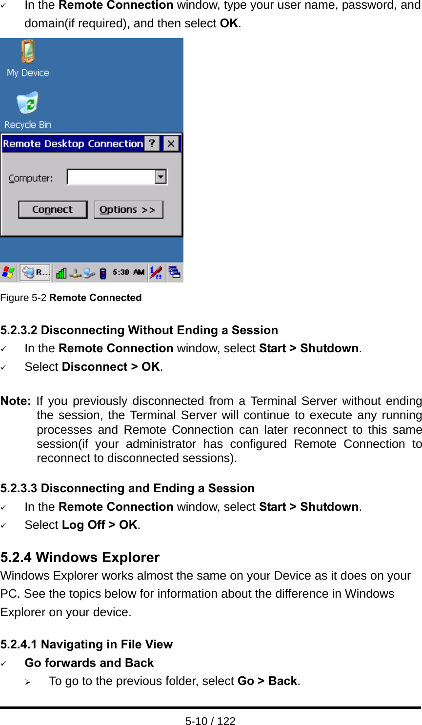  5-10 / 122 9 In the Remote Connection window, type your user name, password, and domain(if required), and then select OK.  Figure 5-2 Remote Connected  5.2.3.2 Disconnecting Without Ending a Session 9 In the Remote Connection window, select Start &gt; Shutdown. 9 Select Disconnect &gt; OK.  Note:  If you previously disconnected from a Terminal Server without ending the session, the Terminal Server will continue to execute any running processes and Remote Connection can later reconnect to this same session(if your administrator has configured Remote Connection to reconnect to disconnected sessions).  5.2.3.3 Disconnecting and Ending a Session 9 In the Remote Connection window, select Start &gt; Shutdown. 9 Select Log Off &gt; OK.  5.2.4 Windows Explorer Windows Explorer works almost the same on your Device as it does on your PC. See the topics below for information about the difference in Windows Explorer on your device.  5.2.4.1 Navigating in File View 9 Go forwards and Back ¾ To go to the previous folder, select Go &gt; Back. 
