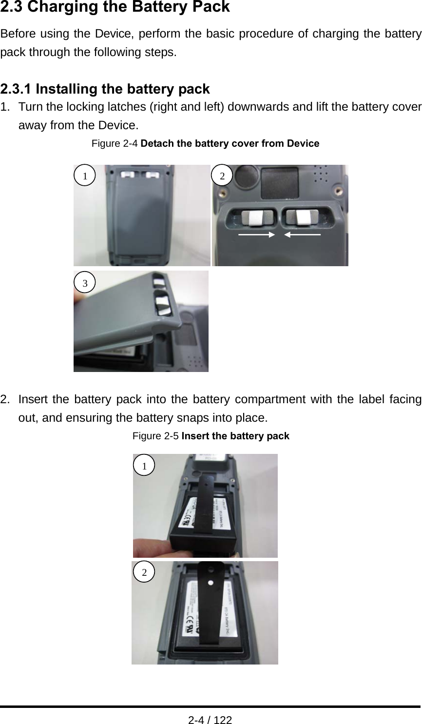  2-4 / 122 2.3 Charging the Battery Pack Before using the Device, perform the basic procedure of charging the battery pack through the following steps.  2.3.1 Installing the battery pack 1.  Turn the locking latches (right and left) downwards and lift the battery cover away from the Device. Figure 2-4 Detach the battery cover from Device  2.  Insert the battery pack into the battery compartment with the label facing out, and ensuring the battery snaps into place.   Figure 2-5 Insert the battery pack  1 2 1 23