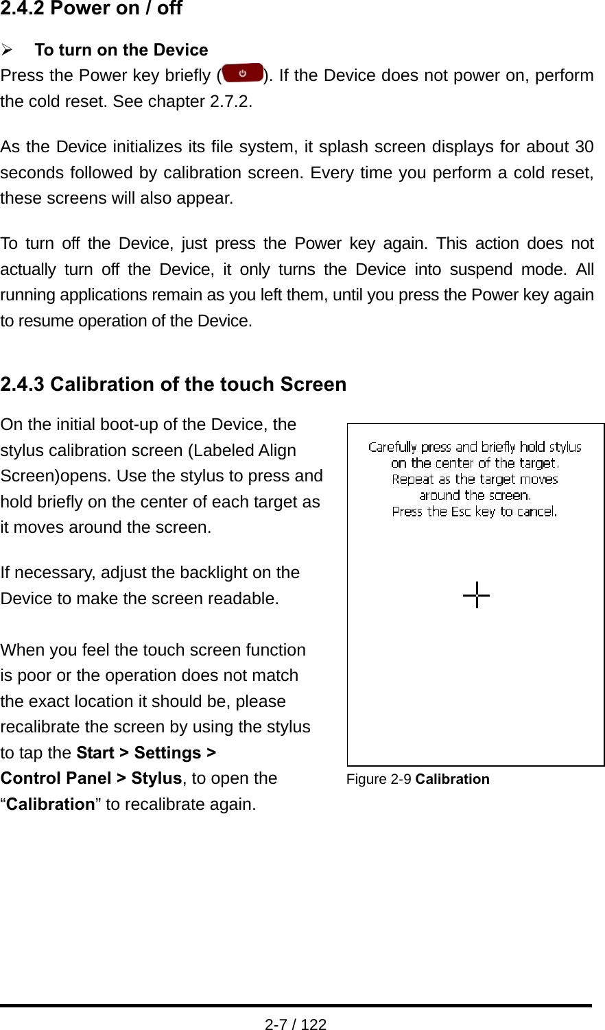  2-7 / 122 2.4.2 Power on / off  ¾ To turn on the Device Press the Power key briefly ( ). If the Device does not power on, perform the cold reset. See chapter 2.7.2.  As the Device initializes its file system, it splash screen displays for about 30 seconds followed by calibration screen. Every time you perform a cold reset, these screens will also appear.  To turn off the Device, just press the Power key again. This action does not actually turn off the Device, it only turns the Device into suspend mode. All running applications remain as you left them, until you press the Power key again to resume operation of the Device.   2.4.3 Calibration of the touch Screen On the initial boot-up of the Device, the   stylus calibration screen (Labeled Align   Screen)opens. Use the stylus to press and   hold briefly on the center of each target as it moves around the screen.  If necessary, adjust the backlight on the   Device to make the screen readable.    When you feel the touch screen function   is poor or the operation does not match   the exact location it should be, please   recalibrate the screen by using the stylus   to tap the Start &gt; Settings &gt;                Control Panel &gt; Stylus, to open the        Figure 2-9 Calibration “Calibration” to recalibrate again.                