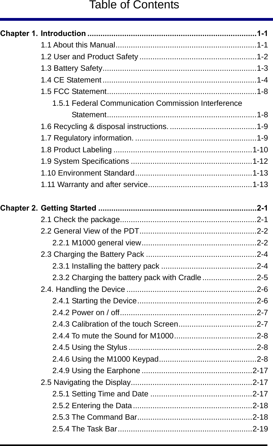   Table of Contents  Chapter 1. Introduction ..............................................................................1-1 1.1 About this Manual.................................................................1-1 1.2 User and Product Safety ......................................................1-2 1.3 Battery Safety.......................................................................1-3 1.4 CE Statement.......................................................................1-4 1.5 FCC Statement.....................................................................1-8 1.5.1 Federal Communication Commission Interference Statement.....................................................................1-8 1.6 Recycling &amp; disposal instructions. ........................................1-9 1.7 Regulatory information. ........................................................1-9 1.8 Product Labeling ................................................................1-10 1.9 System Specifications ........................................................1-12 1.10 Environment Standard......................................................1-13 1.11 Warranty and after service................................................1-13  Chapter 2. Getting Started .........................................................................2-1 2.1 Check the package...............................................................2-1 2.2 General View of the PDT......................................................2-2 2.2.1 M1000 general view.....................................................2-2 2.3 Charging the Battery Pack ...................................................2-4 2.3.1 Installing the battery pack ............................................2-4 2.3.2 Charging the battery pack with Cradle.........................2-5 2.4. Handling the Device ............................................................2-6 2.4.1 Starting the Device.......................................................2-6 2.4.2 Power on / off...............................................................2-7 2.4.3 Calibration of the touch Screen....................................2-7 2.4.4 To mute the Sound for M1000......................................2-8 2.4.5 Using the Stylus...........................................................2-8 2.4.6 Using the M1000 Keypad.............................................2-8 2.4.9 Using the Earphone ...................................................2-17 2.5 Navigating the Display........................................................2-17 2.5.1 Setting Time and Date ...............................................2-17 2.5.2 Entering the Data.......................................................2-18 2.5.3 The Command Bar.....................................................2-18 2.5.4 The Task Bar..............................................................2-19 