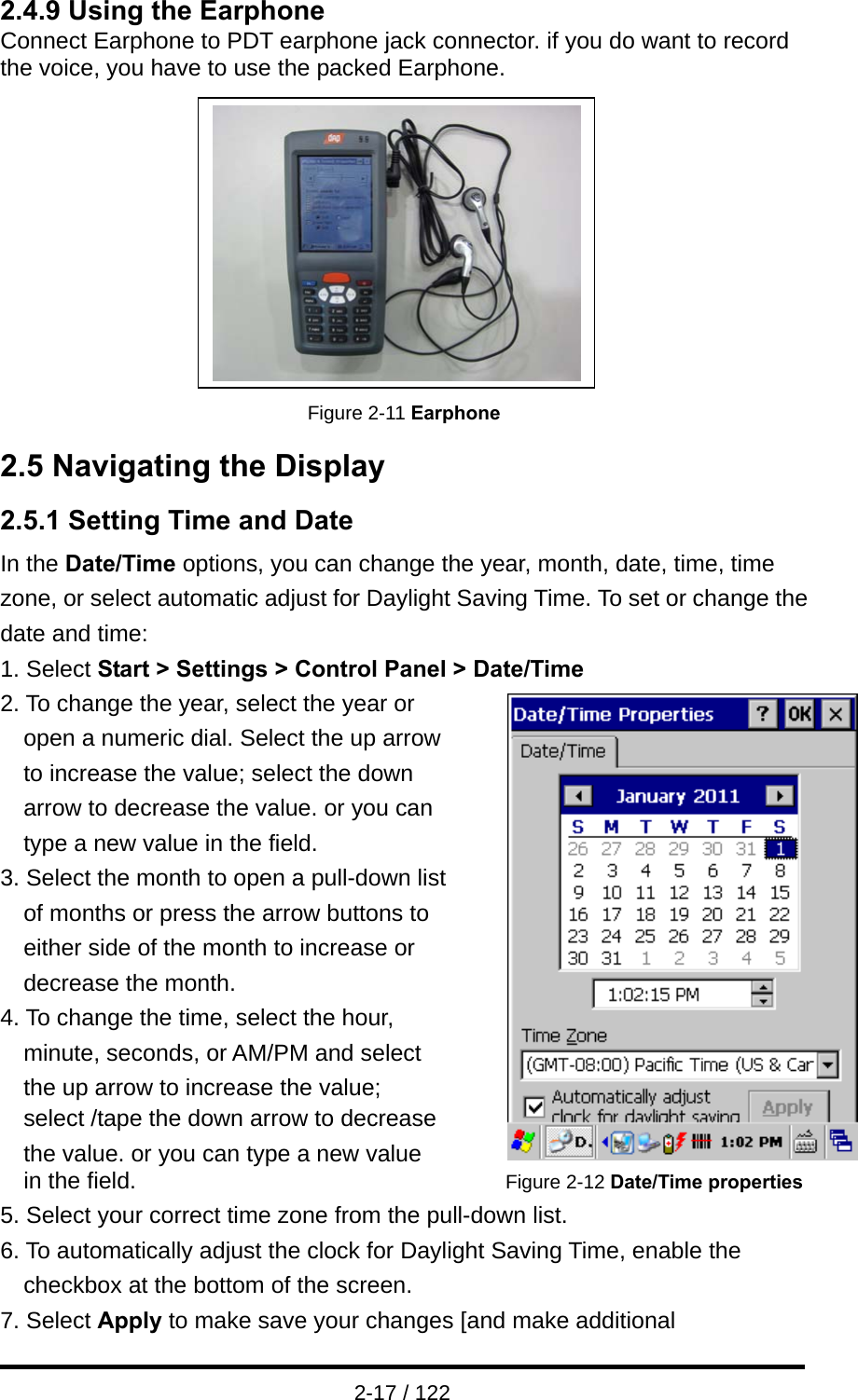  2-17 / 122 2.4.9 Using the Earphone Connect Earphone to PDT earphone jack connector. if you do want to record the voice, you have to use the packed Earphone.          Figure 2-11 Earphone 2.5 Navigating the Display 2.5.1 Setting Time and Date In the Date/Time options, you can change the year, month, date, time, time zone, or select automatic adjust for Daylight Saving Time. To set or change the date and time: 1. Select Start &gt; Settings &gt; Control Panel &gt; Date/Time 2. To change the year, select the year or   open a numeric dial. Select the up arrow   to increase the value; select the down   arrow to decrease the value. or you can   type a new value in the field. 3. Select the month to open a pull-down list   of months or press the arrow buttons to   either side of the month to increase or   decrease the month. 4. To change the time, select the hour,           minute, seconds, or AM/PM and select the up arrow to increase the value;                 select /tape the down arrow to decrease           the value. or you can type a new value   in the field.                                      Figure 2-12 Date/Time properties 5. Select your correct time zone from the pull-down list. 6. To automatically adjust the clock for Daylight Saving Time, enable the checkbox at the bottom of the screen. 7. Select Apply to make save your changes [and make additional 