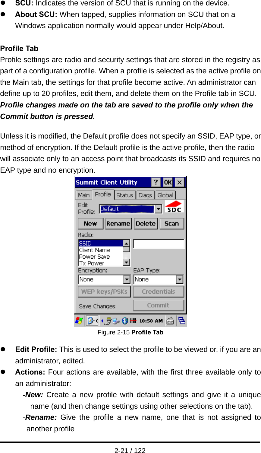  2-21 / 122 z SCU: Indicates the version of SCU that is running on the device. z About SCU: When tapped, supplies information on SCU that on a Windows application normally would appear under Help/About.  Profile Tab Profile settings are radio and security settings that are stored in the registry as part of a configuration profile. When a profile is selected as the active profile on the Main tab, the settings for that profile become active. An administrator can define up to 20 profiles, edit them, and delete them on the Profile tab in SCU. Profile changes made on the tab are saved to the profile only when the Commit button is pressed.  Unless it is modified, the Default profile does not specify an SSID, EAP type, or method of encryption. If the Default profile is the active profile, then the radio will associate only to an access point that broadcasts its SSID and requires no EAP type and no encryption.  Figure 2-15 Profile Tab  z Edit Profile: This is used to select the profile to be viewed or, if you are an administrator, edited.   z Actions: Four actions are available, with the first three available only to an administrator: -New: Create a new profile with default settings and give it a unique name (and then change settings using other selections on the tab). -Rename: Give the profile a new name, one that is not assigned to another profile 